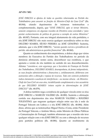 AP 470 / MG

                         JOSÉ DIRCEU se afastou de todas as questões relacionadas ao Partido dos
                         Trabalhadores para assumir as funções de Ministro-Chefe da Casa Civil” (fls.
                         48.044), citando depoimentos de inúmeras testemunhas e
                         complementando, depois, que “JOSÉ DIRCEU, após se tornar Ministro,
                         somente compareceu em algumas reuniões do Diretório como convidado e ‘para
                         prestar esclarecimentos de política de governo a exemplo de outros Ministros”
                         (fls. 48.047). Portanto, com seu integral afastamento da vida partidária, o
                         réu JOSÉ DIRCEU não mais exercia qualquer ascendência sobre os réus
                         DELÚBIO SOARES, SÍLVIO PEREIRA ou JOSÉ GENOÍNO. Sustenta,
                         ademais, que o réu JOSÉ DIRCEU, “mesmo quando exercia a presidência do
                         partido, não administrava as questões financeiras” (fls. 48.060).
                               Quanto ao conhecimento dos empréstimos, a defesa alega que vários
                         membros da Executiva do Partido dos Trabalhadores no período da
                         denúncia afirmaram, nestes autos, desconhecer sua existência, o que
                         apoiaria a versão do réu também no sentido do seu desconhecimento.
                         Afirma: “constata-se, com segurança, que o Secretário de Finanças do Partido
                         dos Trabalhadores, DELÚBIO SOARES, desempenhava, de forma independente,
                         as suas funções administrativas e financeiras e, cotidianamente, deliberava com
                         autonomia sobre a obtenção e repasse de recursos. Todo este contexto probatório
                         indica claramente a ausência de interferência – ou mesmo ciência – do Ministro-
                         Chefe da Casa Civil em seus atos, inviabilizando completamente a tese acusatória
                         de que DELÚBIO SOARES ‘estava sujeito às determinações de JOSÉ
                         DIRCEU’” (fls. 48.079).
                               A defesa também nega a existência de qualquer vínculo entre os réus
                         JOSÉ DIRCEU e MARCOS VALÉRIO (fls. 48.080). Sustenta a afirmação
                         contida nos depoimentos dos réus MARCOS VALÉRIO e ROGÉRIO
                         TOLENTINO, que negaram qualquer relação entre sua ida à sede da
                         Portugal Telecom em Lisboa e o réu JOSÉ DIRCEU (fls. 48.084). Além
                         disso, afirma que as testemunhas Miguel Horta e Costa, então Presidente
                         da Portugal Telecom, e Antônio Mexia, então Ministro de Obras Públicas
                         e Comunicações de Portugal, também afirmaram que a reunião não teve
                         qualquer relação com o réu JOSÉ DIRCEU ou com a obtenção de recursos
                         para partidos políticos (fls. 48.086). Quanto ao recebimento da


                                                                                                                                          69

Documento assinado digitalmente conforme MP n° 2.200-2/2001 de 24/08/2001, que institui a Infraestrutura de Chaves Públicas Brasileira - ICP-Brasil. O
documento pode ser acessado no endereço eletrônico http://www.stf.jus.br/portal/autenticacao/ sob o número 1653746.
 