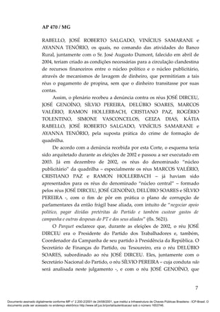 AP 470 / MG

                         RABELLO, JOSÉ ROBERTO SALGADO, VINÍCIUS SAMARANE e
                         AYANNA TENÓRIO, os quais, no comando das atividades do Banco
                         Rural, juntamente com o Sr. José Augusto Dumont, falecido em abril de
                         2004, teriam criado as condições necessárias para a circulação clandestina
                         de recursos financeiros entre o núcleo político e o núcleo publicitário,
                         através de mecanismos de lavagem de dinheiro, que permitiriam a tais
                         réus o pagamento de propina, sem que o dinheiro transitasse por suas
                         contas.
                               Assim, o plenário recebeu a denúncia contra os réus JOSÉ DIRCEU,
                         JOSÉ GENOÍNO, SÍLVIO PEREIRA, DELÚBIO SOARES, MARCOS
                         VALÉRIO, RAMON HOLLERBACH, CRISTIANO PAZ, ROGÉRIO
                         TOLENTINO, SIMONE VASCONCELOS, GEIZA DIAS, KÁTIA
                         RABELLO, JOSÉ ROBERTO SALGADO, VINÍCIUS SAMARANE e
                         AYANNA TENÓRIO, pela suposta prática do crime de formação de
                         quadrilha.
                               De acordo com a denúncia recebida por esta Corte, o esquema teria
                         sido arquitetado durante as eleições de 2002 e passou a ser executado em
                         2003. Já em dezembro de 2002, os réus do denominado “núcleo
                         publicitário” da quadrilha – especialmente os réus MARCOS VALÉRIO,
                         CRISTIANO PAZ e RAMON HOLLERBACH – já haviam sido
                         apresentados para os réus do denominado “núcleo central” – formado
                         pelos réus JOSÉ DIRCEU, JOSÉ GENOÍNO, DELÚBIO SOARES e SÍLVIO
                         PEREIRA -, com o fim de pôr em prática o plano de corrupção de
                         parlamentares da então frágil base aliada, com intuito de “negociar apoio
                         político, pagar dívidas pretéritas do Partido e também custear gastos de
                         campanha e outras despesas do PT e dos seus aliados” (fls. 5621).
                               O Parquet esclarece que, durante as eleições de 2002, o réu JOSÉ
                         DIRCEU era o Presidente do Partido dos Trabalhadores e, também,
                         Coordenador da Campanha de seu partido à Presidência da República. O
                         Secretário de Finanças do Partido, ou Tesoureiro, era o réu DELÚBIO
                         SOARES, subordinado ao réu JOSÉ DIRCEU. Eles, juntamente com o
                         Secretário Nacional do Partido, o réu SÍLVIO PEREIRA – cuja conduta não
                         será analisada neste julgamento -, e com o réu JOSÉ GENOÍNO, que


                                                                                                                                            7

Documento assinado digitalmente conforme MP n° 2.200-2/2001 de 24/08/2001, que institui a Infraestrutura de Chaves Públicas Brasileira - ICP-Brasil. O
documento pode ser acessado no endereço eletrônico http://www.stf.jus.br/portal/autenticacao/ sob o número 1653746.
 