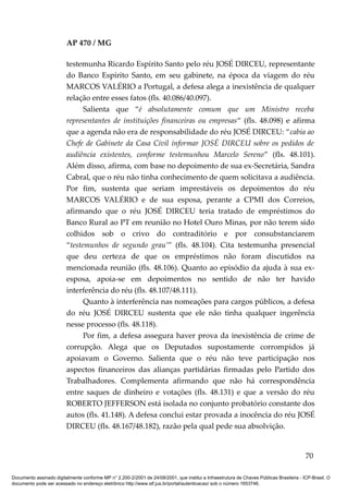 AP 470 / MG

                         testemunha Ricardo Espírito Santo pelo réu JOSÉ DIRCEU, representante
                         do Banco Espírito Santo, em seu gabinete, na época da viagem do réu
                         MARCOS VALÉRIO a Portugal, a defesa alega a inexistência de qualquer
                         relação entre esses fatos (fls. 40.086/40.097).
                               Salienta que “é absolutamente comum que um Ministro receba
                         representantes de instituições financeiras ou empresas“ (fls. 48.098) e afirma
                         que a agenda não era de responsabilidade do réu JOSÉ DIRCEU: “cabia ao
                         Chefe de Gabinete da Casa Civil informar JOSÉ DIRCEU sobre os pedidos de
                         audiência existentes, conforme testemunhou Marcelo Sereno” (fls. 48.101).
                         Além disso, afirma, com base no depoimento de sua ex-Secretária, Sandra
                         Cabral, que o réu não tinha conhecimento de quem solicitava a audiência.
                         Por fim, sustenta que seriam imprestáveis os depoimentos do réu
                         MARCOS VALÉRIO e de sua esposa, perante a CPMI dos Correios,
                         afirmando que o réu JOSÉ DIRCEU teria tratado de empréstimos do
                         Banco Rural ao PT em reunião no Hotel Ouro Minas, por não terem sido
                         colhidos sob o crivo do contraditório e por consubstanciarem
                         “testemunhos de segundo grau’” (fls. 48.104). Cita testemunha presencial
                         que deu certeza de que os empréstimos não foram discutidos na
                         mencionada reunião (fls. 48.106). Quanto ao episódio da ajuda à sua ex-
                         esposa, apoia-se em depoimentos no sentido de não ter havido
                         interferência do réu (fls. 48.107/48.111).
                               Quanto à interferência nas nomeações para cargos públicos, a defesa
                         do réu JOSÉ DIRCEU sustenta que ele não tinha qualquer ingerência
                         nesse processo (fls. 48.118).
                               Por fim, a defesa assegura haver prova da inexistência de crime de
                         corrupção. Alega que os Deputados supostamente corrompidos já
                         apoiavam o Governo. Salienta que o réu não teve participação nos
                         aspectos financeiros das alianças partidárias firmadas pelo Partido dos
                         Trabalhadores. Complementa afirmando que não há correspondência
                         entre saques de dinheiro e votações (fls. 48.131) e que a versão do réu
                         ROBERTO JEFFERSON está isolada no conjunto probatório constante dos
                         autos (fls. 41.148). A defesa conclui estar provada a inocência do réu JOSÉ
                         DIRCEU (fls. 48.167/48.182), razão pela qual pede sua absolvição.


                                                                                                                                          70

Documento assinado digitalmente conforme MP n° 2.200-2/2001 de 24/08/2001, que institui a Infraestrutura de Chaves Públicas Brasileira - ICP-Brasil. O
documento pode ser acessado no endereço eletrônico http://www.stf.jus.br/portal/autenticacao/ sob o número 1653746.
 