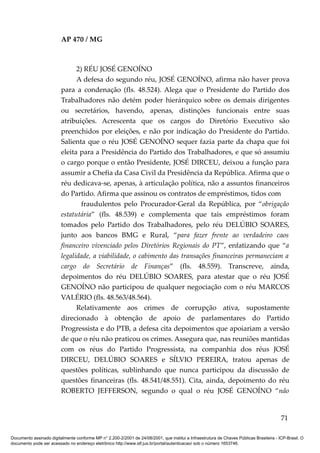 AP 470 / MG



                               2) RÉU JOSÉ GENOÍNO
                               A defesa do segundo réu, JOSÉ GENOÍNO, afirma não haver prova
                         para a condenação (fls. 48.524). Alega que o Presidente do Partido dos
                         Trabalhadores não detém poder hierárquico sobre os demais dirigentes
                         ou secretários, havendo, apenas, distinções funcionais entre suas
                         atribuições. Acrescenta que os cargos do Diretório Executivo são
                         preenchidos por eleições, e não por indicação do Presidente do Partido.
                         Salienta que o réu JOSÉ GENOÍNO sequer fazia parte da chapa que foi
                         eleita para a Presidência do Partido dos Trabalhadores, e que só assumiu
                         o cargo porque o então Presidente, JOSÉ DIRCEU, deixou a função para
                         assumir a Chefia da Casa Civil da Presidência da República. Afirma que o
                         réu dedicava-se, apenas, à articulação política, não a assuntos financeiros
                         do Partido. Afirma que assinou os contratos de empréstimos, tidos com
                                 fraudulentos pelo Procurador-Geral da República, por “obrigação
                         estatutária” (fls. 48.539) e complementa que tais empréstimos foram
                         tomados pelo Partido dos Trabalhadores, pelo réu DELÚBIO SOARES,
                         junto aos bancos BMG e Rural, “para fazer frente ao verdadeiro caos
                         financeiro vivenciado pelos Diretórios Regionais do PT”, enfatizando que “a
                         legalidade, a viabilidade, o cabimento das transações financeiras permaneciam a
                         cargo do Secretário de Finanças” (fls. 48.559). Transcreve, ainda,
                         depoimentos do réu DELÚBIO SOARES, para atestar que o réu JOSÉ
                         GENOÍNO não participou de qualquer negociação com o réu MARCOS
                         VALÉRIO (fls. 48.563/48.564).
                               Relativamente aos crimes de corrupção ativa, supostamente
                         direcionado à obtenção de apoio de parlamentares do Partido
                         Progressista e do PTB, a defesa cita depoimentos que apoiariam a versão
                         de que o réu não praticou os crimes. Assegura que, nas reuniões mantidas
                         com os réus do Partido Progressista, na companhia dos réus JOSÉ
                         DIRCEU, DELÚBIO SOARES e SÍLVIO PEREIRA, tratou apenas de
                         questões políticas, sublinhando que nunca participou da discussão de
                         questões financeiras (fls. 48.541/48.551). Cita, ainda, depoimento do réu
                         ROBERTO JEFFERSON, segundo o qual o réu JOSÉ GENOÍNO “não


                                                                                                                                          71

Documento assinado digitalmente conforme MP n° 2.200-2/2001 de 24/08/2001, que institui a Infraestrutura de Chaves Públicas Brasileira - ICP-Brasil. O
documento pode ser acessado no endereço eletrônico http://www.stf.jus.br/portal/autenticacao/ sob o número 1653746.
 