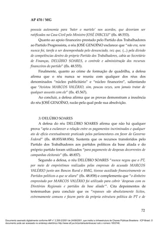 AP 470 / MG

                         possuía autonomia para ‘bater o martelo’ nos acordos, que deveriam ser
                         ratificados na Casa Civil pelo Ministro JOSÉ DIRCEU” (fls. 48.553).
                               Quanto ao apoio financeiro prestado pelo Partido dos Trabalhadores
                         ao Partido Progressista, o réu JOSÉ GENOÍNO esclarece que “não era, nem
                         nunca foi, tarefa a ser desempenhada pelo denunciado, vez que, (...) pela divisão
                         de competências dentro do próprio Partido dos Trabalhadores, cabia ao Secretário
                         de Finanças, DELÚBIO SOARES, o controle e administração dos recursos
                         financeiros do partido” (fls. 48.555).
                               Finalmente, quanto ao crime de formação de quadrilha, a defesa
                         afirma que o réu nunca se reuniu com qualquer dos réus dos
                         denominados “núcleo publicitário” e “núcleo financeiro”, salientando
                         que “Avistou MARCOS VALÉRIO, sim, poucas vezes, sem jamais tratar de
                         qualquer assunto com ele” (fls. 45.567).
                               Ao concluir, a defesa afirma que as provas demonstram a inocência
                         do réu JOSÉ GENOÍNO, razão pela qual pede sua absolvição.



                              3) DELÚBIO SOARES
                              A defesa do réu DELÚBIO SOARES afirma que não há qualquer
                         prova “apta a esclarecer a relação entre os pagamentos incriminados e qualquer
                         ato de ofício eventualmente praticado pelos parlamentares em favor do Governo
                         Federal” (fls. 48.855/48.856). Sustenta que os recursos transferidos pelo
                         Partido dos Trabalhadores aos partidos políticos da base aliada e do
                         próprio partido foram utilizados “para pagamento de despesas decorrentes de
                         campanhas eleitorais” (fls. 48.857).
                              Segundo a defesa, o réu DELÚBIO SOARES “nunca negou que o PT,
                         por meio de empréstimos realizados pelas empresas do acusado MARCOS
                         VALÉRIO junto aos Bancos Rural e BMG, tivesse auxiliado financeiramente os
                         Partidos políticos a que se aliara” (fls. 48.858) e complementa que “o dinheiro
                         emprestado por MARCOS VALÉRIO foi utilizado para cobrir ‘despesas com os
                         Diretórios Regionais e partidos da base aliada’”. Cita depoimentos de
                         testemunhas para concluir que os “repasses são absolutamente lícitos,
                         extremamente comuns e fazem parte da própria estrutura política do PT e de


                                                                                                                                          72

Documento assinado digitalmente conforme MP n° 2.200-2/2001 de 24/08/2001, que institui a Infraestrutura de Chaves Públicas Brasileira - ICP-Brasil. O
documento pode ser acessado no endereço eletrônico http://www.stf.jus.br/portal/autenticacao/ sob o número 1653746.
 