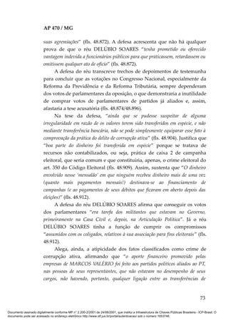AP 470 / MG

                         suas agremiações” (fls. 48.872). A defesa acrescenta que não há qualquer
                         prova de que o réu DELÚBIO SOARES “tenha prometido ou oferecido
                         vantagem indevida a funcionários públicos para que praticassem, retardassem ou
                         omitissem qualquer ato de ofício” (fls. 48.872).
                               A defesa do réu transcreve trechos de depoimentos de testemunha
                         para concluir que as votações no Congresso Nacional, especialmente da
                         Reforma da Previdência e da Reforma Tributária, sempre dependeram
                         dos votos de parlamentares da oposição, o que demonstraria a inutilidade
                         de comprar votos de parlamentares de partidos já aliados e, assim,
                         afastaria a tese acusatória (fls. 48.874/48.896).
                               Na tese da defesa, “ainda que se pudesse suspeitar de alguma
                         irregularidade em razão de os valores terem sido transferidos em espécie, e não
                         mediante transferência bancária, não se pode simplesmente equiparar esse fato à
                         comprovação da prática do delito de corrupção ativa” (fls. 48.904). Justifica que
                         “boa parte do dinheiro foi transferida em espécie” porque se tratava de
                         recursos não contabilizados, ou seja, prática de caixa 2 de campanha
                         eleitoral, que seria comum e que constituiria, apenas, o crime eleitoral do
                         art. 350 do Código Eleitoral (fls. 48.909). Assim, sustenta que “O dinheiro
                         envolvido nesse ‘mensalão’ em que ninguém recebeu dinheiro mais de uma vez
                         (quanto mais pagamentos mensais!) destinava-se ao financiamento de
                         campanhas (e ao pagamentos de seus débitos que ficaram em aberto depois das
                         eleições)” (fls. 48.912).
                               A defesa do réu DELÚBIO SOARES afirma que conseguir os votos
                         dos parlamentares “era tarefa dos militantes que estavam no Governo,
                         primeiramente na Casa Civil e, depois, na Articulação Política”. Já o réu
                         DELÚBIO SOARES tinha a função de cumprir os compromissos
                         “assumidos com os coligados, relativos à sua associação para fins eleitorais” (fls.
                         48.912).
                               Alega, ainda, a atipicidade dos fatos classificados como crime de
                         corrupção ativa, afirmando que “o aporte financeiro promovido pelas
                         empresas de MARCOS VALÉRIO foi feito aos partidos políticos aliados ao PT,
                         nas pessoas de seus representantes, que não estavam no desempenho de seus
                         cargos, não havendo, portanto, qualquer ligação entre as transferências de


                                                                                                                                          73

Documento assinado digitalmente conforme MP n° 2.200-2/2001 de 24/08/2001, que institui a Infraestrutura de Chaves Públicas Brasileira - ICP-Brasil. O
documento pode ser acessado no endereço eletrônico http://www.stf.jus.br/portal/autenticacao/ sob o número 1653746.
 
