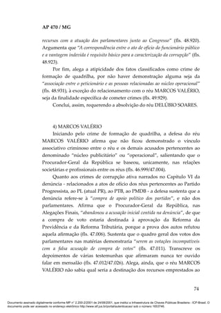 AP 470 / MG

                         recursos com a atuação dos parlamentares junto ao Congresso” (fls. 48.920).
                         Argumenta que “A correspondência entre o ato de ofício do funcionário público
                         e a vantagem indevida é requisito básico para a caracterização da corrupção” (fls.
                         48.923).
                                Por fim, alega a atipicidade dos fatos classificados como crime de
                         formação de quadrilha, por não haver demonstração alguma seja da
                         “associação entre o peticionário e as pessoas relacionadas ao núcleo operacional”
                         (fls. 48.931), à exceção do relacionamento com o réu MARCOS VALÉRIO,
                         seja da finalidade específica de cometer crimes (fls. 49.929).
                                Conclui, assim, requerendo a absolvição do réu DELÚBIO SOARES.



                              4) MARCOS VALÉRIO
                              Iniciando pelo crime de formação de quadrilha, a defesa do réu
                         MARCOS VALÉRIO afirma que não ficou demonstrado o vínculo
                         associativo criminoso entre o réu e os demais acusados pertencentes ao
                         denominado “núcleo publicitário” ou “operacional”, salientando que o
                         Procurador-Geral da República se baseou, unicamente, nas relações
                         societárias e profissionais entre os réus (fls. 46.999/47.004).
                              Quanto aos crimes de corrupção ativa narrados no Capítulo VI da
                         denúncia - relacionados a atos de ofício dos réus pertencentes ao Partido
                         Progressista, ao PL (atual PR), ao PTB, ao PMDB - a defesa sustenta que a
                         denúncia refere-se à “compra de apoio político dos partidos”, e não dos
                         parlamentares. Afirma que o Procurador-Geral da República, nas
                         Alegações Finais, “abandonou a acusação inicial contida na denúncia”, de que
                         a compra de voto estaria destinada à aprovação da Reforma da
                         Previdência e da Reforma Tributária, porque a prova dos autos refutou
                         aquela afirmação (fls. 47.006). Sustenta que o quadro geral dos votos dos
                         parlamentares nas matérias demonstraria “serem as votações incompatíveis
                         com a falsa acusação de compra de votos” (fls. 47.011). Transcreve os
                         depoimentos de várias testemunhas que afirmaram nunca ter ouvido
                         falar em mensalão (fls. 47.012/47.026). Alega, ainda, que o réu MARCOS
                         VALÉRIO não sabia qual seria a destinação dos recursos emprestados ao


                                                                                                                                          74

Documento assinado digitalmente conforme MP n° 2.200-2/2001 de 24/08/2001, que institui a Infraestrutura de Chaves Públicas Brasileira - ICP-Brasil. O
documento pode ser acessado no endereço eletrônico http://www.stf.jus.br/portal/autenticacao/ sob o número 1653746.
 