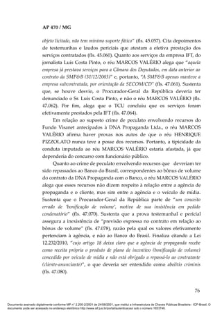 AP 470 / MG

                         objeto licitado, não tem mínimo suporte fático” (fls. 45.057). Cita depoimentos
                         de testemunhas e laudos periciais que atestam a efetiva prestação dos
                         serviços contratados (fls. 45.060). Quanto aos serviços da empresa IFT, do
                         jornalista Luís Costa Pinto, o réu MARCOS VALÉRIO alega que “aquela
                         empresa já prestava serviços para a Câmara dos Deputados, em data anterior ao
                         contrato da SMP&B (31/12/2003)” e, portanto, “A SMP&B apenas manteve a
                         empresa subcontratada, por orientação da SECOM/CD" (fls. 47.061). Sustenta
                         que, se houve desvio, o Procurador-Geral da República deveria ter
                         denunciado o Sr. Luís Costa Pinto, e não o réu MARCOS VALÉRIO (fls.
                         47.062). Por fim, alega que o TCU concluiu que os serviços foram
                         efetivamente prestados pela IFT (fls. 47.064).
                                Em relação ao suposto crime de peculato envolvendo recursos do
                         Fundo Visanet antecipados à DNA Propaganda Ltda., o réu MARCOS
                         VALÉRIO afirma haver provas nos autos de que o réu HENRIQUE
                         PIZZOLATO nunca teve a posse dos recursos. Portanto, a tipicidade da
                         conduta imputada ao réu MARCOS VALÉRIO estaria afastada, já que
                         dependeria do concurso com funcionário público.
                                Quanto ao crime de peculato envolvendo recursos que deveriam ter
                         sido repassados ao Banco do Brasil, correspondentes ao bônus de volume
                         do contrato da DNA Propaganda com o Banco, o réu MARCOS VALÉRIO
                         alega que esses recursos não dizem respeito à relação entre a agência de
                         propaganda e o cliente, mas sim entre a agência e o veículo de mídia.
                         Sustenta que o Procurador-Geral da República parte de “um conceito
                         errado de ‘bonificação de volume’, motivo de sua insistência em pedido
                         condenatório” (fls. 47.070). Sustenta que a prova testemunhal e pericial
                         assegura a inexistência de “previsão expressa no contrato em relação ao
                         bônus de volume” (fls. 47.078), razão pela qual os valores efetivamente
                         pertenciam à agência, e não ao Banco do Brasil. Finaliza citando a Lei
                         12.232/2010, “cujo artigo 18 deixa claro que a agência de propaganda recebe
                         como receita própria o produto de plano de incentivo (bonificação de volume)
                         concedido por veículo de mídia e não está obrigado a repassá-lo ao contratante
                         (cliente-anunciante)”, o que deveria ser entendido como abolitio criminis
                         (fls. 47.080).


                                                                                                                                          76

Documento assinado digitalmente conforme MP n° 2.200-2/2001 de 24/08/2001, que institui a Infraestrutura de Chaves Públicas Brasileira - ICP-Brasil. O
documento pode ser acessado no endereço eletrônico http://www.stf.jus.br/portal/autenticacao/ sob o número 1653746.
 