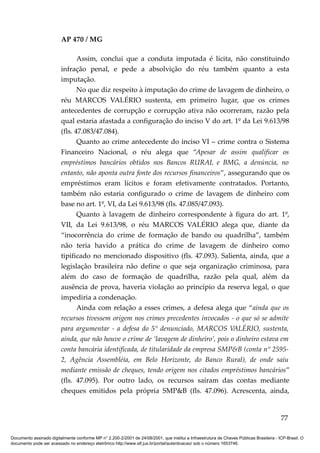 AP 470 / MG

                                Assim, conclui que a conduta imputada é lícita, não constituindo
                         infração penal, e pede a absolvição do réu também quanto a esta
                         imputação.
                                No que diz respeito à imputação do crime de lavagem de dinheiro, o
                         réu MARCOS VALÉRIO sustenta, em primeiro lugar, que os crimes
                         antecedentes de corrupção e corrupção ativa não ocorreram, razão pela
                         qual estaria afastada a configuração do inciso V do art. 1º da Lei 9.613/98
                         (fls. 47.083/47.084).
                                Quanto ao crime antecedente do inciso VI – crime contra o Sistema
                         Financeiro Nacional, o réu alega que “Apesar de assim qualificar os
                         empréstimos bancários obtidos nos Bancos RURAL e BMG, a denúncia, no
                         entanto, não aponta outra fonte dos recursos financeiros”, assegurando que os
                         empréstimos eram lícitos e foram efetivamente contratados. Portanto,
                         também não estaria configurado o crime de lavagem de dinheiro com
                         base no art. 1º, VI, da Lei 9.613/98 (fls. 47.085/47.093).
                                Quanto à lavagem de dinheiro correspondente à figura do art. 1º,
                         VII, da Lei 9.613/98, o réu MARCOS VALÉRIO alega que, diante da
                         “inocorrência do crime de formação de bando ou quadrilha”, também
                         não teria havido a prática do crime de lavagem de dinheiro como
                         tipificado no mencionado dispositivo (fls. 47.093). Salienta, ainda, que a
                         legislação brasileira não define o que seja organização criminosa, para
                         além do caso de formação de quadrilha, razão pela qual, além da
                         ausência de prova, haveria violação ao princípio da reserva legal, o que
                         impediria a condenação.
                                Ainda com relação a esses crimes, a defesa alega que “ainda que os
                         recursos tivessem origem nos crimes precedentes invocados - o que só se admite
                         para argumentar - a defesa do 5° denunciado, MARCOS VALÉRIO, sustenta,
                         ainda, que não houve o crime de ‘lavagem de dinheiro’, pois o dinheiro estava em
                         conta bancária identificada, de titularidade da empresa SMP&B (conta n° 2595-
                         2, Agência Assembléia, em Belo Horizonte, do Banco Rural), de onde saiu
                         mediante emissão de cheques, tendo origem nos citados empréstimos bancários”
                         (fls. 47.095). Por outro lado, os recursos saíram das contas mediante
                         cheques emitidos pela própria SMP&B (fls. 47.096). Acrescenta, ainda,


                                                                                                                                          77

Documento assinado digitalmente conforme MP n° 2.200-2/2001 de 24/08/2001, que institui a Infraestrutura de Chaves Públicas Brasileira - ICP-Brasil. O
documento pode ser acessado no endereço eletrônico http://www.stf.jus.br/portal/autenticacao/ sob o número 1653746.
 