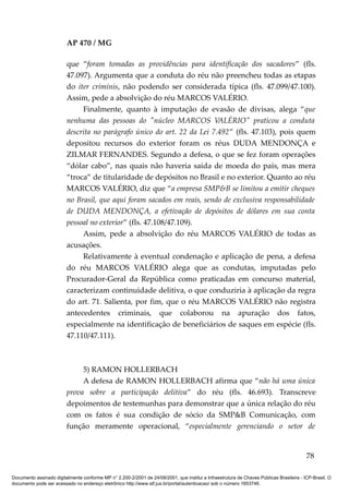 AP 470 / MG

                         que “foram tomadas as providências para identificação dos sacadores” (fls.
                         47.097). Argumenta que a conduta do réu não preencheu todas as etapas
                         do iter criminis, não podendo ser considerada típica (fls. 47.099/47.100).
                         Assim, pede a absolvição do réu MARCOS VALÉRIO.
                              Finalmente, quanto à imputação de evasão de divisas, alega “que
                         nenhuma das pessoas do "núcleo MARCOS VALÉRIO" praticou a conduta
                         descrita no parágrafo único do art. 22 da Lei 7.492” (fls. 47.103), pois quem
                         depositou recursos do exterior foram os réus DUDA MENDONÇA e
                         ZILMAR FERNANDES. Segundo a defesa, o que se fez foram operações
                         “dólar cabo”, nas quais não haveria saída de moeda do país, mas mera
                         “troca” de titularidade de depósitos no Brasil e no exterior. Quanto ao réu
                         MARCOS VALÉRIO, diz que “a empresa SMP&B se limitou a emitir cheques
                         no Brasil, que aqui foram sacados em reais, sendo de exclusiva responsabilidade
                         de DUDA MENDONÇA, a efetivação de depósitos de dólares em sua conta
                         pessoal no exterior” (fls. 47.108/47.109).
                              Assim, pede a absolvição do réu MARCOS VALÉRIO de todas as
                         acusações.
                              Relativamente à eventual condenação e aplicação de pena, a defesa
                         do réu MARCOS VALÉRIO alega que as condutas, imputadas pelo
                         Procurador-Geral da República como praticadas em concurso material,
                         caracterizam continuidade delitiva, o que conduziria à aplicação da regra
                         do art. 71. Salienta, por fim, que o réu MARCOS VALÉRIO não registra
                         antecedentes criminais, que colaborou na apuração dos fatos,
                         especialmente na identificação de beneficiários de saques em espécie (fls.
                         47.110/47.111).



                              5) RAMON HOLLERBACH
                              A defesa de RAMON HOLLERBACH afirma que “não há uma única
                         prova sobre a participação delitiva” do réu (fls. 46.693). Transcreve
                         depoimentos de testemunhas para demonstrar que a única relação do réu
                         com os fatos é sua condição de sócio da SMP&B Comunicação, com
                         função meramente operacional, “especialmente gerenciando o setor de


                                                                                                                                          78

Documento assinado digitalmente conforme MP n° 2.200-2/2001 de 24/08/2001, que institui a Infraestrutura de Chaves Públicas Brasileira - ICP-Brasil. O
documento pode ser acessado no endereço eletrônico http://www.stf.jus.br/portal/autenticacao/ sob o número 1653746.
 