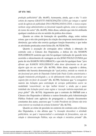 AP 470 / MG

                         produção publicitária” (fls. 46.697). Acrescenta, ainda, que o réu “é sócio
                         cotista da empresa GRAFITTI PARTICIPAÇÕES LTDA que integra o capital
                         social da agência de publicidade DNA PROPAGANDA LTDA. e nunca ocupou
                         nenhum cargo administrativo ou funcional naquela agência, como se comprova
                         do exame dos autos” (fls. 46.699). Além disso, salienta que não foi atribuída
                         qualquer conduta ao réu no sentido da prática dos crimes.
                               Quanto ao crime de formação de quadrilha, alega, entre outras
                         coisas, que o réu não participou da criação das empresas mencionadas na
                         denúncia; que nelas não exercia qualquer função financeira; e que todas
                         as atividades praticadas eram lícitas (fls. 46.702/46.706).
                               Quanto à acusação de corrupção ativa voltada à obtenção de
                         contrato com a Câmara dos Deputados, a defesa do réu RAMON
                         HOLLERBACH sustenta que não há qualquer indicação de quando teria
                         ocorrido o oferecimento de vantagem ao réu JOÃO PAULO CUNHA por
                         parte do réu RAMON HOLLERBACH, e que não há qualquer base “para
                         afirmar que RAMON HOLLERBACH sabia desse oferecimento ou de que
                         alguém agia em seu nome” (fls. 46.709). Além disso, segundo a defesa,
                         também não haveria demonstração de “qual prática, omissão ou retardo de
                         ato funcional por parte do Deputado Federal João Paulo Cunha caracterizaria o
                         alegado tratamento privilegiado e, se ele efetivamente tinha como praticar esse
                         suposto fato em favor do acusado” (fls. 46.709). Esclarece que “a esmagadora
                         maioria das licitações para contratação de serviços publicitários ocorre na
                         modalidade ‘concorrência’, no tipo ‘melhor técnica’ e, ainda, que a quase
                         totalidade das licitações prevê como regime a ‘execução indireta-empreitada por
                         preço global’” (fls. 46.710). Argumenta que o contrato da SMP&B com a
                         Câmara dos Deputados é idêntico a outros firmados pela Administração
                         Pública Federal com agências de propaganda e, citando documentos
                         constantes dos autos, assevera que “o então Presidente da Câmara não teria
                         como intervir no resultado do certame licitatório” (fls. 46.710).
                               Quanto ao crime de peculato no contexto do contrato com a Câmara
                         dos Deputados, o réu afirma que “a Acusação desconhece a atividade
                         publicitária, na qual é imprescindível a contratação de fornecedores, seja em
                         relação à Administração Pública, seja em relação à iniciativa privada” (fls.


                                                                                                                                          79

Documento assinado digitalmente conforme MP n° 2.200-2/2001 de 24/08/2001, que institui a Infraestrutura de Chaves Públicas Brasileira - ICP-Brasil. O
documento pode ser acessado no endereço eletrônico http://www.stf.jus.br/portal/autenticacao/ sob o número 1653746.
 