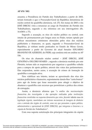 AP 470 / MG

                         assumiu a Presidência do Partido dos Trabalhadores a partir de 2003,
                         teriam formado o que o Procurador-Geral da República denominou de
                         núcleo central da quadrilha (denúncia, vol. 27). Em março de 2003 o réu
                         JOSÉ DIRCEU viria a renunciar ao cargo de Presidente do Partido dos
                         Trabalhadores, segundo o réu informou em seu interrogatório (fls.
                         16.638/9, v. 77).
                               Segundo a acusação, os réus do núcleo político ou central, com
                         intuito de permanecerem por longos anos no Poder, teriam optado por
                         utilizar mecanismos criminosos oferecidos pelos réus dos núcleos
                         publicitário e financeiro, os quais, segundo o Procurador-Geral da
                         República, já vinham sendo praticados no Estado de Minas Gerais,
                         especialmente a partir do Governo do atual Senador EDUARDO
                         BRANDÃO DE AZEREDO, do PSDB, cuja conduta está em análise na AP
                         536.
                               Os réus do chamado núcleo central – JOSÉ DIRCEU, JOSÉ
                         GENOÍNO e DELÚBIO SOARES -, segundo a denúncia recebida por este
                         Plenário, teriam sido os responsáveis por organizar a quadrilha voltada
                         para a compra de apoio político, através dos votos dos parlamentares.
                         Eles respondem, nestes autos, à acusação de crimes de formação de
                         quadrilha e corrupção ativa.
                               Para viabilizar seu intento, teriam se aproximado dos réus dos
                         núcleos publicitário e financeiro, supostamente dando-lhes “carta branca”
                         para agir da forma que fosse necessário para atingir o objetivo de
                         abastecer a quadrilha com recursos que permitiriam a prática dos crimes
                         de corrupção.
                               Assim, a denúncia afirmou que “a análise das movimentações
                         financeiras dos investigados e das operações realizadas pelas instituições
                         financeiras envolvidas no esquema demonstra que estes, fazendo tabula rasa da
                         legislação vigente, mantinham um intenso mecanismo de lavagem de dinheiro
                         com a omissão dos órgãos de controle, uma vez que possuíam o apoio político,
                         administrativo e operacional de JOSÉ DIRCEU, que integrava o Governo e a
                         cúpula do Partido dos Trabalhadores”.
                               Com essa suposta autorização dos principais integrantes da cúpula


                                                                                                                                            8

Documento assinado digitalmente conforme MP n° 2.200-2/2001 de 24/08/2001, que institui a Infraestrutura de Chaves Públicas Brasileira - ICP-Brasil. O
documento pode ser acessado no endereço eletrônico http://www.stf.jus.br/portal/autenticacao/ sob o número 1653746.
 