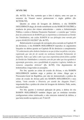 AP 470 / MG

                         (fls. 46.723). Por fim, sustenta que o fato é atípico, uma vez que os
                         recursos da Visanet nunca pertenceram a órgão público (fls.
                         46.723/46.725).
                               Quanto ao crime de lavagem de dinheiro, o réu RAMON
                         HOLLERBACH alega, de modo semelhante ao réu MARCOS VALÉRIO, a
                         ausência de prova dos crimes antecedentes – contra a Administração
                         Pública e contra o Sistema Financeiro Nacional – e conclui que “embora
                         fosse do conhecimento de RAMON que os empréstimos se destinavam ao Partido
                         dos Trabalhadores, não cuidou RAMON de sua efetivação como narrado pelo
                         próprio MARCOS VALÉRIO” (fls. 46.727).
                               Relativamente à acusação de corrupção ativa narrada no Capítulo VI
                         da denúncia, o réu RAMON HOLLERBACH reproduz os argumentos
                         lançados na defesa quanto ao Capítulo III da denúncia e complementa:
                         “O conhecimento sobre dinheiro limitava-se ao que já disse na polícia e em juízo,
                         registrando que não foi ele ouvido em nenhuma Comissão Parlamentar de
                         Inquérito. Tudo o que sabia e sabe é que esses empréstimos foram feitos a pedido
                         do Partido dos Trabalhadores e consentiu com eles por saber que isso agradaria à
                         agremiação governista, com a possibilidade de propiciar à agência, trabalho em
                         inúmeras campanhas eleitorais” (fls. 46.729). Cita depoimentos de
                         testemunhas e nega todas as acusações.
                               Por fim, quanto ao crime de evasão de divisas, o réu RAMON
                         HOLLERBACH também nega a prática do crime. Alega que o
                         Procurador-Geral da República, por não ter demonstrado a prática do
                         crime de evasão de divisas pelo réu RAMON HOLLERBACH e seus
                         sócios, “tenta emendar a Denúncia, por ocasião das Alegações Finais”,
                         imputando-lhes a prática de crime de lavagem de dinheiro. Pede, assim,
                         sua absolvição.
                               Por fim, quanto à eventual aplicação de pena, a defesa do réu
                         RAMON HOLLERBACH também alegou que as condutas narradas
                         configurariam crime continuado, e não concurso material de delitos, o
                         que faria incidir na espécie o art. 71 do CP.




                                                                                                                                          81

Documento assinado digitalmente conforme MP n° 2.200-2/2001 de 24/08/2001, que institui a Infraestrutura de Chaves Públicas Brasileira - ICP-Brasil. O
documento pode ser acessado no endereço eletrônico http://www.stf.jus.br/portal/autenticacao/ sob o número 1653746.
 