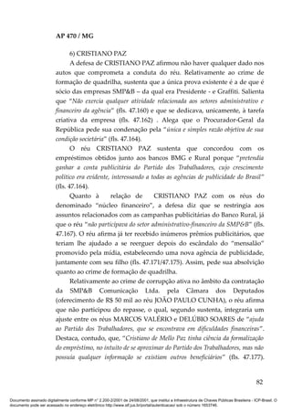 AP 470 / MG

                                6) CRISTIANO PAZ
                                A defesa de CRISTIANO PAZ afirmou não haver qualquer dado nos
                         autos que comprometa a conduta do réu. Relativamente ao crime de
                         formação de quadrilha, sustenta que a única prova existente é a de que é
                         sócio das empresas SMP&B – da qual era Presidente - e Graffiti. Salienta
                         que “Não exercia qualquer atividade relacionada aos setores administrativo e
                         financeiro da agência” (fls. 47.160) e que se dedicava, unicamente, à tarefa
                         criativa da empresa (fls. 47.162) . Alega que o Procurador-Geral da
                         República pede sua condenação pela “única e simples razão objetiva de sua
                         condição societária” (fls. 47.164).
                                O réu CRISTIANO PAZ sustenta que concordou com os
                         empréstimos obtidos junto aos bancos BMG e Rural porque “pretendia
                         ganhar a conta publicitária do Partido dos Trabalhadores, cujo crescimento
                         político era evidente, interessando a todas as agências de publicidade do Brasil”
                         (fls. 47.164).
                                Quanto à       relação de       CRISTIANO PAZ com os réus do
                         denominado “núcleo financeiro”, a defesa diz que se restringia aos
                         assuntos relacionados com as campanhas publicitárias do Banco Rural, já
                         que o réu “não participava do setor administrativo-financeiro da SMP&B” (fls.
                         47.167). O réu afirma já ter recebido inúmeros prêmios publicitários, que
                         teriam lhe ajudado a se reerguer depois do escândalo do “mensalão”
                         promovido pela mídia, estabelecendo uma nova agência de publicidade,
                         juntamente com seu filho (fls. 47.171/47.175). Assim, pede sua absolvição
                         quanto ao crime de formação de quadrilha.
                                Relativamente ao crime de corrupção ativa no âmbito da contratação
                         da SMP&B Comunicação Ltda. pela Câmara dos Deputados
                         (oferecimento de R$ 50 mil ao réu JOÃO PAULO CUNHA), o réu afirma
                         que não participou do repasse, o qual, segundo sustenta, integraria um
                         ajuste entre os réus MARCOS VALÉRIO e DELÚBIO SOARES de “ajuda
                         ao Partido dos Trabalhadores, que se encontrava em dificuldades financeiras”.
                         Destaca, contudo, que, “Cristiano de Mello Paz tinha ciência da formalização
                         do empréstimo, no intuito de se aproximar do Partido dos Trabalhadores, mas não
                         possuía qualquer informação se existiam outros beneficiários” (fls. 47.177).


                                                                                                                                          82

Documento assinado digitalmente conforme MP n° 2.200-2/2001 de 24/08/2001, que institui a Infraestrutura de Chaves Públicas Brasileira - ICP-Brasil. O
documento pode ser acessado no endereço eletrônico http://www.stf.jus.br/portal/autenticacao/ sob o número 1653746.
 