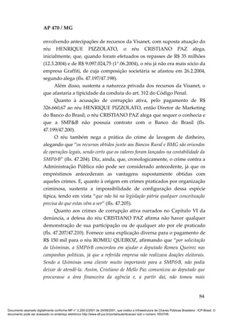 AP 470 / MG

                         envolvendo antecipações de recursos da Visanet, com suposta atuação do
                         réu HENRIQUE PIZZOLATO, o réu CRISTIANO PAZ alega,
                         inicialmente, que, quando foram efetuados os repasses de R$ 35 milhões
                         (12.3.2004) e de R$ 9.097.024,75 (1°.06.2004), o réu já não era mais sócio da
                         empresa Graffiti, de cuja composição societária se afastou em 26.2.2004,
                         segundo alega (fls. 47.197/47.198).
                               Além disso, sustenta a natureza privada dos recursos da Visanet, o
                         que afastaria a tipicidade da conduta do art. 312 do Código Penal.
                               Quanto à acusação de corrupção ativa, pelo pagamento de R$
                         326.660,67 ao réu HENRIQUE PIZZOLATO, então Diretor de Marketing
                         do Banco do Brasil, o réu CRISTIANO PAZ alega que sequer o conhecia e
                         que a SMP&B não possuía contrato com o Banco do Brasil (fls.
                         47.199/47.200).
                               O réu também nega a prática do crime de lavagem de dinheiro,
                         alegando que “os recursos obtidos junto aos Bancos Rural e BMG são oriundos
                         de operações legais, sendo certo que os valores foram lançados na contabilidade da
                         SMP&B” (fls. 47.204). Diz, ainda, que, cronologicamente, o crime contra a
                         Administração Pública não pode ser considerado antecedente, já que os
                         empréstimos antecederam as vantagens supostamente obtidas com
                         aqueles crimes. E, quanto à origem em crimes praticados por organização
                         criminosa, sustenta a impossibilidade de configuração dessa espécie
                         típica, tendo em vista “que não há na legislação pátria qualquer conceituação
                         precisa do que estas vêm a ser” (fls. 47.205).
                               Quanto aos crimes de corrupção ativa narrados no Capítulo VI da
                         denúncia, a defesa do réu CRISTIANO PAZ afirma não haver qualquer
                         demonstração de sua participação ou de qualquer ato por ele praticado
                         (fls. 47.207/47.210). Fornece uma explicação diversa para o pagamento de
                         R$ 150 mil para o réu ROMEU QUEIROZ, afirmando que “por solicitação
                         da Usiminas, a SMP&B concordou em ajudar o deputado Romeu Queiroz nas
                         campanhas políticas, já que a referida empresa não realizava doações eleitorais.
                         Sendo a Usiminas uma cliente muito importante para a SMP&B, não podia
                         deixar de atendê-la. Assim, Cristiano de Mello Paz comunicou ao deputado que
                         procurasse a área financeira da agência e, a partir daí, não tomou mais


                                                                                                                                          84

Documento assinado digitalmente conforme MP n° 2.200-2/2001 de 24/08/2001, que institui a Infraestrutura de Chaves Públicas Brasileira - ICP-Brasil. O
documento pode ser acessado no endereço eletrônico http://www.stf.jus.br/portal/autenticacao/ sob o número 1653746.
 