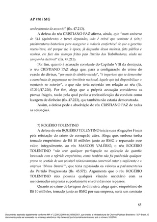 AP 470 / MG

                         conhecimento do assunto” (fls. 47.213).
                              A defesa do réu CRISTIANO PAZ afirma, ainda, que “num universo
                         de 513 (quinhentos e treze) deputados, não é crível que somente 8 (oito)
                         parlamentares bastariam para assegurar a maioria confortável de que o governo
                         necessitava, até porque ele, à época, já dispunha dessa maioria, fato público e
                         notório, em face das alianças feitas pelo Partido dos Trabalhadores, ainda na
                         campanha eleitoral” (fls. 47.215).
                              Por fim, quanto à acusação constante do Capítulo VIII da denúncia,
                         o réu CRISTIANO PAZ alega que, para a configuração do crime de
                         evasão de divisas, “por meio de câmbio-sacado”, “é imperioso que se demonstre
                         a ocorrência de pagamento no território nacional, àquele que irá disponibilizar o
                         montante no exterior”, o que não teria ocorrido em relação ao réu (fls.
                         47.219/47.220). Por fim, alega que a própria acusação considerou as
                         provas frágeis, razão pela qual pediu a reclassificação da conduta como
                         lavagem de dinheiro (fls. 47.223), que também não estaria demonstrada.
                              Assim, a defesa pede a absolvição do réu CRISTIANO PAZ de todas
                         as acusações.



                              7) ROGÉRIO TOLENTINO
                              A defesa do réu ROGÉRIO TOLENTINO inicia suas Alegações Finais
                         pela refutação do crime de corrupção ativa. Alega que, embora tenha
                         tomado empréstimo de R$ 10 milhões junto ao BMG e repassado esse
                         valor, integralmente, ao réu MARCOS VALÉRIO, o réu ROGÉRIO
                         TOLENTINO “não teve qualquer participação na aplicação da quantia
                         levantada com o referido empréstimo, como também não foi produzida qualquer
                         prova no sentido de um possível relacionamento comercial entre o suplicante e a
                         empresa ‘Bônus Banval’”, que teria repassado os valores a parlamentares
                         do Partido Progressista (fls. 45.572). Argumenta que o réu ROGÉRIO
                         TOLENTINO não possuía qualquer vínculo societário com as
                         mencionadas empresas supostamente envolvidas nos repasses.
                              Quanto ao crime de lavagem de dinheiro, alega que o empréstimo de
                         R$ 10 milhões, tomado junto ao BMG por sua empresa, seria um contrato


                                                                                                                                          85

Documento assinado digitalmente conforme MP n° 2.200-2/2001 de 24/08/2001, que institui a Infraestrutura de Chaves Públicas Brasileira - ICP-Brasil. O
documento pode ser acessado no endereço eletrônico http://www.stf.jus.br/portal/autenticacao/ sob o número 1653746.
 
