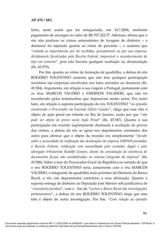 AP 470 / MG

                         lícito, tanto assim que foi renegociado, em 14.7.2004, mediante
                         pagamento de encargos no valor de R$ 707.222,77. Ademais, afirma que o
                         réu não praticou os crimes antecedentes de lavagem de dinheiro – a
                         denúncia foi rejeitada quanto ao crime de peculato -, e sustenta que
                         “estando as importâncias por ele recebidas, pessoalmente ou por sua empresa,
                         devidamente fiscalizadas pela Receita Federal, impossível o reconhecimento do
                         tipo em comento”, pois não haveria qualquer ocultação ou dissimulação
                         (fls. 45.579).
                                Por fim, quanto ao crime de formação de quadrilha, a defesa do réu
                         ROGÉRIO TOLENTINO sustenta que não tem qualquer participação
                         societária nas empresas envolvidas nos fatos narrados na denúncia (fls.
                         45.584). Argumenta, em relação à sua viagem a Portugal, juntamente com
                         os réus MARCOS VALÉRIO e EMERSON PALMIERI, que não foi
                         reconhecido pelas testemunhas que depuseram nestes autos. Por outro
                         lado, em relação à suposta participação do réu TOLENTINO “no episódio
                         envolvendo o Procurador da Fazenda Glênio Guedes”, alega que esse fato é
                         objeto de ação penal em trâmite no Rio de Janeiro, razão por que “não
                         pode ser objeto de prova nesta Ação Penal” (fls. 45.587). Quanto à sua
                         participação em reunião supostamente destinada à ocultação de provas
                         dos crimes, a defesa do réu se apoia nos depoimentos constantes dos
                         autos para afirmar que o objeto da reunião era simplesmente “decidir
                         sobre a necessidade da retificação das declarações da empresa SMP&B prestadas
                         à Receita Federal, retificação esta aconselhada pelo contador Appel e pelo
                         advogado tributarista Rodolfo Gropen, diante da constatação da existência de
                         documentos fiscais não contabilizados no sistema integrado da empresa” (fls.
                         45.588). Sobre a tese do Procurador-Geral da República no sentido de que
                         o réu ROGÉRIO TOLENTINO seria, juntamente com o réu MARCOS
                         VALÉRIO, o integrante da quadrilha mais próximo da Diretoria do Banco
                         Rural, o réu cita depoimentos contrários a essa afirmação. Quanto à
                         suposta entrega de dinheiro ao Deputado José Mentor sob justificativa de
                         “consultoria jurídica”, com o fim de “excluir o Banco Rural das investigações
                         parlamentares”, a defesa do réu ROGÉRIO TOLENTINO alega que esse
                         fato é objeto de outra investigação. Por fim, “Com relação ao episódio


                                                                                                                                          86

Documento assinado digitalmente conforme MP n° 2.200-2/2001 de 24/08/2001, que institui a Infraestrutura de Chaves Públicas Brasileira - ICP-Brasil. O
documento pode ser acessado no endereço eletrônico http://www.stf.jus.br/portal/autenticacao/ sob o número 1653746.
 