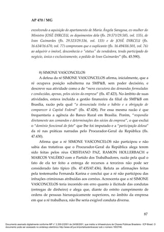 AP 470 / MG

                         envolvendo a aquisição do apartamento de Maria Ângela Saragosa, ex-mulher do
                         Ministro JOSÉ DIRCEU, os depoimentos dela (fls. 29.571/29.585, vol. 135), de
                         Ivan Guimarães (fls. 29.523/29.536, vol. 135) e de JOSÉ DIRCEU (fls.
                         16.634/16.670, vol. 77) comprovam que o suplicante (fls. 16.4941l6.501, vol. 76)
                         ao adquirir o imóvel, desconhecia o "status" da vendedora, tendo participado do
                         negócio, única e exclusivamente, a pedido de Ivan Guimarães” (fls. 45.590).



                               8) SIMONE VASCONCELOS
                               A defesa da ré SIMONE VASCONCELOS afirma, inicialmente, que a
                         ré ocupava posição subalterna na SMP&B, sem poder decisório, e
                         descreve sua atividade como a de “mera executora das demandas formuladas
                         e conduzidas, apenas, pelos sócios da empresa” (fls. 47.423). No âmbito de suas
                         atividades, estava incluída a gestão financeira da filial da SMP&B em
                         Brasília, razão pela qual “a denunciada tinha o hábito e a obrigação de
                         comparecer à Capital Federal” (fls. 47.428). Por essa mesma razão é que
                         frequentaria a agência do Banco Rural em Brasília. Porém, “respondia
                         diretamente aos comandos e determinações dos sócios da empresa”, o que exclui
                         o “domínio funcional do fato” que lhe foi imputado e a “participação dolosa”
                         da ré nas práticas narradas pelo Procurador-Geral da República (fls.
                         47.430).
                               Afirma que a ré SIMONE VASCONCELOS não participou e não
                         sabia das tratativas que o Procurador-Geral da República alega terem
                         sido feitas pelos réus CRISTIANO PAZ, RAMON HOLLERBACH e
                         MARCOS VALÉRIO com o Partido dos Trabalhadores, razão pela qual o
                         fato de ela ter feito a entrega de recursos a terceiros não pode ser
                         considerado fato típico (fls. 47.435/47.436). Refuta as afirmações feitas
                         pela testemunha Fernanda Karina e conclui que a ré não participou das
                         infrações criminosas atribuídas aos corréus. Acrescenta que a ré SIMONE
                         VASCONCELOS teria incorrido em erro quanto à ilicitude das condutas
                         (entregas de dinheiro) e alega que, diante do estrito cumprimento de
                         ordens de pessoas hierarquicamente superiores, no âmbito da empresa
                         em que a ré trabalhava, não lhe seria exigível conduta diversa.


                                                                                                                                          87

Documento assinado digitalmente conforme MP n° 2.200-2/2001 de 24/08/2001, que institui a Infraestrutura de Chaves Públicas Brasileira - ICP-Brasil. O
documento pode ser acessado no endereço eletrônico http://www.stf.jus.br/portal/autenticacao/ sob o número 1653746.
 