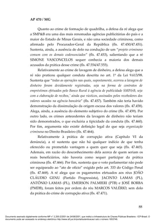 AP 470 / MG

                               Quanto ao crime de formação de quadrilha, a defesa da ré alega que
                         a SMP&B era uma das mais renomadas agências publicitárias do país e a
                         maior do Estado de Minas Gerais, e não uma sociedade criminosa, como
                         afirmado pelo Procurador-Geral da República (fls. 47.450/47.451).
                         Sustenta, ainda, a ausência de dolo na condução de um “projeto criminoso
                         comum com os demais codenunciados” (fls. 47.453), salientando que a ré
                         SIMONE VASCONCELOS sequer conhecia a maioria dos demais
                         acusados da prática desse crime (fls. 47.554/47.555).
                               Relativamente ao crime de lavagem de dinheiro, a defesa alega que a
                         ré não praticou qualquer conduta descrita no art. 1º da Lei 9.613/98.
                         Sustenta que “todas as operações nas quais, supostamente, ocorreu a lavagem de
                         dinheiro foram devidamente registradas, seja na forma de contratos de
                         empréstimos efetuados pelo Banco Rural à agência de publicidade SMP&B, seja
                         com a elaboração de recibos,' ainda que rústicos, assinados pelos recebedores dos
                         valores sacados na agência bancária” (fls. 47.457). Também não teria havido
                         demonstração da dissimulação da origem escusa dos valores (fls. 47.458).
                         Alega, ainda, a ausência do elemento subjetivo do crime (fls. 47.459). Por
                         outro lado, os crimes antecedentes da lavagem de dinheiro não teriam
                         sido demonstrados, o que excluiria a tipicidade da conduta (fls. 47.460).
                         Por fim, argumenta não existir definição legal do que seja organização
                         criminosa no Direito Brasileiro (fls. 47.464).
                               Relativamente à prática de corrupção ativa (Capítulo VI da
                         denúncia), a ré sustenta que não há qualquer indício de que tenha
                         oferecido ou prometido vantagem a quem quer que seja (fls. 47.465).
                         Ademais, em razão do desconhecimento dela acerca de quem seriam os
                         reais beneficiários, não haveria como sequer participar da prática
                         criminosa (fls. 47.466). Por fim, sustenta que o voto parlamentar não pode
                         ser equiparado ao “ato de ofício” exigido pelo art. 333 do Código Penal
                         (fls. 47.468). A ré alega que os pagamentos efetuados aos réus JOÃO
                         CLÁUDIO GENU (Partido Progressista), JACINTO LAMAS (PL),
                         ANTÔNIO LAMAS (PL), EMERSON PALMIERI (PTB) e JOSÉ BORBA
                         (PMDB), foram feitos por ordem do réu MARCOS VALÉRIO, sem dolo
                         da prática do crime de corrupção ativa (fls. 47.471).


                                                                                                                                          88

Documento assinado digitalmente conforme MP n° 2.200-2/2001 de 24/08/2001, que institui a Infraestrutura de Chaves Públicas Brasileira - ICP-Brasil. O
documento pode ser acessado no endereço eletrônico http://www.stf.jus.br/portal/autenticacao/ sob o número 1653746.
 