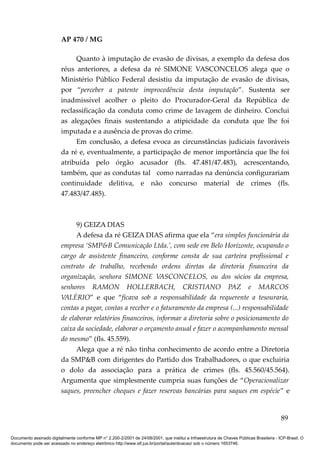 AP 470 / MG

                              Quanto à imputação de evasão de divisas, a exemplo da defesa dos
                         réus anteriores, a defesa da ré SIMONE VASCONCELOS alega que o
                         Ministério Público Federal desistiu da imputação de evasão de divisas,
                         por “perceber a patente improcedência desta imputação”. Sustenta ser
                         inadmissível acolher o pleito do Procurador-Geral da República de
                         reclassificação da conduta como crime de lavagem de dinheiro. Conclui
                         as alegações finais sustentando a atipicidade da conduta que lhe foi
                         imputada e a ausência de provas do crime.
                              Em conclusão, a defesa evoca as circunstâncias judiciais favoráveis
                         da ré e, eventualmente, a participação de menor importância que lhe foi
                         atribuída pelo órgão acusador (fls. 47.481/47.483), acrescentando,
                         também, que as condutas tal como narradas na denúncia configurariam
                         continuidade delitiva, e não concurso material de crimes (fls.
                         47.483/47.485).



                               9) GEIZA DIAS
                               A defesa da ré GEIZA DIAS afirma que ela “era simples funcionária da
                         empresa ‘SMP&B Comunicação Ltda.’, com sede em Belo Horizonte, ocupando o
                         cargo de assistente financeiro, conforme consta de sua carteira profissional e
                         contrato de trabalho, recebendo ordens diretas da diretoria financeira da
                         organização, senhora SIMONE VASCONCELOS, ou dos sócios da empresa,
                         senhores RAMON HOLLERBACH, CRISTIANO PAZ e MARCOS
                         VALÉRIO” e que “ficava sob a responsabilidade da requerente a tesouraria,
                         contas a pagar, contas a receber e o faturamento da empresa (...) responsabilidade
                         de elaborar relatórios financeiros, informar a diretoria sobre o posicionamento do
                         caixa da sociedade, elaborar o orçamento anual e fazer o acompanhamento mensal
                         do mesmo” (fls. 45.559).
                               Alega que a ré não tinha conhecimento de acordo entre a Diretoria
                         da SMP&B com dirigentes do Partido dos Trabalhadores, o que excluiria
                         o dolo da associação para a prática de crimes (fls. 45.560/45.564).
                         Argumenta que simplesmente cumpria suas funções de “Operacionalizar
                         saques, preencher cheques e fazer reservas bancárias para saques em espécie” e


                                                                                                                                          89

Documento assinado digitalmente conforme MP n° 2.200-2/2001 de 24/08/2001, que institui a Infraestrutura de Chaves Públicas Brasileira - ICP-Brasil. O
documento pode ser acessado no endereço eletrônico http://www.stf.jus.br/portal/autenticacao/ sob o número 1653746.
 