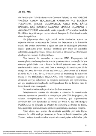 AP 470 / MG

                         do Partido dos Trabalhadores e do Governo Federal, os réus MARCOS
                         VALÉRIO, RAMON HOLLERBACH, CRISTIANO PAZ, ROGÉRIO
                         TOLENTINO, SIMONE VASCONCELOS, GEIZA DIAS, KÁTIA
                         RABELLO, JOSÉ ROBERTO SALGADO, VINÍCIUS SAMARANE e
                         AYANNA TENÓRIO teriam dado início, segundo o Procurador-Geral da
                         República, às práticas que conduziriam à lavagem de dinheiro desviado
                         dos cofres públicos.
                               No julgamento desta ação penal, serão analisados apenas os
                         supostos desvios de recursos da Câmara dos Deputados e do Banco do
                         Brasil. Há outros inquéritos e ações em que se investigam possíveis
                         ilícitos praticados pelas mesmas empresas por meio de contratos
                         celebrados, naquele período, com os Correios, a Eletronorte, o Ministério
                         dos Esportes e outros órgãos públicos.
                               Nos termos da acusação, a empresa DNA Propaganda foi
                         contemplada, ainda no primeiro ano de governo, com a renovação de seu
                         contrato publicitário com o Banco do Brasil, contrato esse que vinha
                         sendo mantido desde o ano 2000. Com a renovação do contrato, em 22 de
                         março de 2003, no valor de R$ 152.833.475,00, pelo prazo de 6 meses
                         (Apenso 83, v. 1, fls. 43/44), o então Diretor de Marketing do Banco do
                         Brasil, o réu HENRIQUE PIZZOLATO, teria viabilizado, segundo a
                         denúncia, desvios volumosos de recursos, recebendo, em contrapartida,
                         em seu apartamento localizado em Copacabana, Rio de Janeiro, mais te
                         trezentos mil reais em espécie.
                               Os desvios teriam sido praticados de duas maneiras.
                               Primeiramente, através de violações a cláusulas do mencionado
                         contrato, que teriam permitido a apropriação, pela DNA Propaganda, de
                         valores correspondentes ao bônus de volume, que supostamente
                         deveriam ter sido devolvidos ao Banco do Brasil. O réu HENRIQUE
                         PIZZOLATO, na condição de Diretor de Marketing do Banco do Brasil,
                         teria permitido as mencionadas violações contratuais, mediante propina.
                               Além disso, nos termos da denúncia recebida por esta Corte,
                         recursos de publicidade pertencentes ao Banco do Brasil, fornecidos pela
                         Visanet, teriam sido desviados através de antecipações solicitadas pelo


                                                                                                                                            9

Documento assinado digitalmente conforme MP n° 2.200-2/2001 de 24/08/2001, que institui a Infraestrutura de Chaves Públicas Brasileira - ICP-Brasil. O
documento pode ser acessado no endereço eletrônico http://www.stf.jus.br/portal/autenticacao/ sob o número 1653746.
 