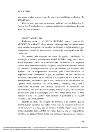 AP 470 / MG

                         que essas tarefas sequer eram de sua responsabilidade exclusiva (fls.
                         45.56/45.565).
                              Conclui que, por não ter qualquer relação com os dirigentes do
                         Partido dos Trabalhadores e por não ter conhecimento dos fatos, deve ser
                         absolvida das acusações.



                               10) KÁTIA RABELLO
                               Preliminarmente, a ré KÁTIA RABELLO, assim como o réu
                         VINÍCIOS SAMARANE, alega, dentre outras questões já anteriormente
                         mencionadas, a suspeição de membro do Ministério Público Federal que
                         interveio em oitivas de testemunhas perante o juízo delegatário de Belo
                         Horizonte.
                               No mérito, relativamente ao crime de gestão fraudulenta de
                         instituição financeira, a defesa da ré KÁTIA RABELLO alega que o Banco
                         Rural registrava todas as movimentações financeiras das empresas
                         clientes mencionadas na denúncia e que as relações mantidas com os réus
                         do chamado “núcleo publicitário” eram profissionais (fls. 49.026/49.039).
                         Sustenta que os empréstimos indicados pelo Procurador-Geral da
                         República eram verdadeiros e que, ao contrário do que constou da
                         denúncia, totalizaram R$ 32 milhões, e não quase R$ 300 milhões (fls.
                         49.040/49.050), enfatizando que a mera renovação do empréstimo não
                         significa nova concessão (fls. 49.050/49.062). Defende, ainda, que a
                         capacidade financeira dos clientes autorizava a concessão dos
                         empréstimos, cujo risco foi devidamente avaliado e que, ainda que haja
                         discordância com a classificação dada pelo Banco Rural, não se pode
                         atribuir a uma “má gestão” nem imputar o problema à ré KÁTIA
                         RABELLO (fls. 49.062/49.069).
                               Quanto ao crime de lavagem de dinheiro, a ré sustenta que os
                         procedimentos descritos nos autos “estão longe de configurar intenção de
                         ocultar recursos” e, ainda, que os recursos tinham origem lícita, seja de
                         contas mantidas pela SMP&B em outros bancos, seja de empréstimos
                         bancários do próprio Banco Rural, seja, ainda, por pagamentos regulares


                                                                                                                                          90

Documento assinado digitalmente conforme MP n° 2.200-2/2001 de 24/08/2001, que institui a Infraestrutura de Chaves Públicas Brasileira - ICP-Brasil. O
documento pode ser acessado no endereço eletrônico http://www.stf.jus.br/portal/autenticacao/ sob o número 1653746.
 