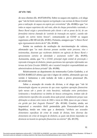 AP 470 / MG

                         de seus clientes (fls. 49.073/49.076). Sobre os saques em espécie, a ré alega
                         que “não há limite máximo imposto na legislação e nas normas do Banco Central
                         para a realização· de saques em espécie por correntistas” (fls. 49.080) e que “em
                         todos os saques superiores dez mil reais, além do cheque preenchido e assinado, o
                         Banco Rural exigia o preenchimento pelo cliente e sob as penas da lei, de um
                         formulário interno chamado de ‘controle de transação em espécie’, cautela não
                         exigida em outros tantos bancos”, comunicando ao COAF os saques
                         superiores a R$ 100 mil (fls. 49.081). Portanto, assegura que “o Banco Rural
                         agiu rigorosamente dentro da lei” (fls. 49.083).
                               Insiste na ausência de ocultação da movimentação de valores,
                         afirmando que “as mais diversas pessoas ouvidas neste processo, réus e
                         testemunhas, disseram que receberam dinheiro em agência do Banco Rural e
                         apresentaram carteira de identidade e assinaram recibo” (fls. 49.093).
                         Acrescenta, ainda, que “Se o COAF, principal órgão estatal de prevenção e
                         repressão à lavagem de dinheiro, jamais questionou tais operações informadas nos
                         termos da Carta Circular 3098/03, não é razoável transferir responsabilidade aos
                         administradores do banco privado” (fls. 49.098).
                               Relativamente ao depoimento da testemunha Carlos Godinho, a ré
                         KÁTIA RABELLO afirma que não é digno de crédito, afirmando que sua
                         versão é fantasiosa e está isolada de toda a prova processual (fls.
                         49.143/49.165).
                               Sobre a acusação de evasão de divisas, a ré alega que “não há
                         demonstração alguma no processo de que essas regulares operações financeiras
                         (pelo menos sob o ponto de vista bancário), realizadas entre particulares
                         (ordenantes e beneficiários) no âmbito de bancos estrangeiros, tenham sido de
                         conhecimento específico dos acusados dessa ação penal, notadamente porque suas
                         efetivações se deram entre início de 2003 e início de 2004, época em que o banco
                         era gerido por José Augusto Dumont” (fls. 49.168). Conclui, ainda, ser
                         impossível a emendatio libelli pretendida pelo Procurador-Geral da
                         República, tendo em vista que a denúncia “atribuiu aos acusados
                         elementares específicas do crime de evasão de divisas, bem diversas das
                         elementares do crime de lavagem de dinheiro, as quais não foram imputadas na
                         denúncia no tocante às operações financeiras no exterior” (fls. 49.170).


                                                                                                                                          91

Documento assinado digitalmente conforme MP n° 2.200-2/2001 de 24/08/2001, que institui a Infraestrutura de Chaves Públicas Brasileira - ICP-Brasil. O
documento pode ser acessado no endereço eletrônico http://www.stf.jus.br/portal/autenticacao/ sob o número 1653746.
 