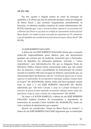 AP 470 / MG

                              Por fim, quanto à alegada prática de crime de formação de
                         quadrilha, a ré afirma que não foi praticado qualquer crime por dirigente
                         do Banco Rural e que eventual irregularidade procedimental, se
                         houvesse, só admitiria medidas corretivas de caráter administrativo (fls.
                         49.173). Sustenta que “o que a vincula aos fatos é apenas ter se encontrado com
                         o Ministro José Dirceu (o que fazia na condição de representante institucional do
                         Banco Rural) e ter votado em duas renovações do empréstimo do PT, exatamente
                         o que foi liquidado com considerável proveito financeiro para o Banco Rural” (fls.
                         49.193).



                               11) JOSÉ ROBERTO SALGADO
                               A defesa do réu JOSÉ ROBERTO SALGADO afirma que a acusação
                         atribui-lhe responsabilidade penal objetiva, pois não demonstraria
                         qualquer ato concreto por ele praticado. Acrescenta que o Procurador-
                         Geral da República fez afirmações genéricas, referindo a “vários
                         empréstimos”, sem individualiza-los. Diz que as Alegações Finais do
                         Ministério Público Federal teriam acrescentado dados que não seriam
                         alvo da denúncia e refuta a possibilidade de reclassificação da conduta
                         narrada no Capítulo VIII como lavagem de dinheiro, asseverando que, no
                         mencionado tópico da denúncia, não há “consideração alguma que ao menos
                         sugerisse ter depreendido, da correspondente imputação, qualquer conduta típica
                         de lavagem” (fls. 48.233/48.246). Afirma, ainda, não haver qualquer vínculo
                         entre os fatos e o réu JOSÉ ROBERTO SALGADO (fls. 48.253),
                         salientando que “não basta a função, o cargo ou a posição hierárquica na
                         estrutura da pessoa jurídica implicada em possíveis infrações penais, sejam elas
                         quais forem. Exige-se, antes, conduta, ato, comportamento” (fls. 48.255).
                               Tal como a ré KÁTIA RABELLO, a defesa do réu JOSÉ ROBERTO
                         SALGADO também classifica de inconsistente o depoimento da
                         testemunha de acusação Carlos Godinho (fls. 48.264/48.275), tendo em
                         vista a ausência de depoimentos que o apoiem.
                               Quanto aos considerados “braços do Banco Rural no exterior”, a
                         defesa do réu JOSÉ ROBERTO SALGADO argumenta que as instituições


                                                                                                                                          92

Documento assinado digitalmente conforme MP n° 2.200-2/2001 de 24/08/2001, que institui a Infraestrutura de Chaves Públicas Brasileira - ICP-Brasil. O
documento pode ser acessado no endereço eletrônico http://www.stf.jus.br/portal/autenticacao/ sob o número 1653746.
 