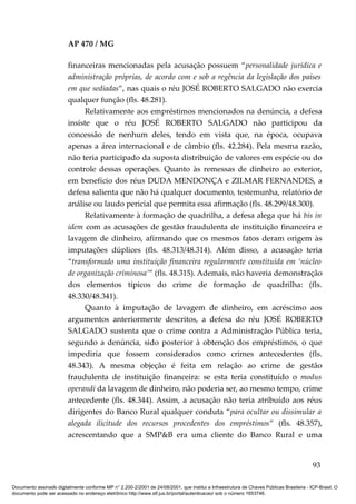 AP 470 / MG

                         financeiras mencionadas pela acusação possuem “personalidade jurídica e
                         administração próprias, de acordo com e sob a regência da legislação dos países
                         em que sediadas”, nas quais o réu JOSÉ ROBERTO SALGADO não exercia
                         qualquer função (fls. 48.281).
                               Relativamente aos empréstimos mencionados na denúncia, a defesa
                         insiste que o réu JOSÉ ROBERTO SALGADO não participou da
                         concessão de nenhum deles, tendo em vista que, na época, ocupava
                         apenas a área internacional e de câmbio (fls. 42.284). Pela mesma razão,
                         não teria participado da suposta distribuição de valores em espécie ou do
                         controle dessas operações. Quanto às remessas de dinheiro ao exterior,
                         em benefício dos réus DUDA MENDONÇA e ZILMAR FERNANDES, a
                         defesa salienta que não há qualquer documento, testemunha, relatório de
                         análise ou laudo pericial que permita essa afirmação (fls. 48.299/48.300).
                               Relativamente à formação de quadrilha, a defesa alega que há bis in
                         idem com as acusações de gestão fraudulenta de instituição financeira e
                         lavagem de dinheiro, afirmando que os mesmos fatos deram origem às
                         imputações dúplices (fls. 48.313/48.314). Além disso, a acusação teria
                         “transformado uma instituição financeira regularmente constituída em ‘núcleo
                         de organização criminosa’” (fls. 48.315). Ademais, não haveria demonstração
                         dos elementos típicos do crime de formação de quadrilha: (fls.
                         48.330/48.341).
                               Quanto à imputação de lavagem de dinheiro, em acréscimo aos
                         argumentos anteriormente descritos, a defesa do réu JOSÉ ROBERTO
                         SALGADO sustenta que o crime contra a Administração Pública teria,
                         segundo a denúncia, sido posterior à obtenção dos empréstimos, o que
                         impediria que fossem considerados como crimes antecedentes (fls.
                         48.343). A mesma objeção é feita em relação ao crime de gestão
                         fraudulenta de instituição financeira: se esta teria constituído o modus
                         operandi da lavagem de dinheiro, não poderia ser, ao mesmo tempo, crime
                         antecedente (fls. 48.344). Assim, a acusação não teria atribuído aos réus
                         dirigentes do Banco Rural qualquer conduta “para ocultar ou dissimular a
                         alegada ilicitude dos recursos procedentes dos empréstimos” (fls. 48.357),
                         acrescentando que a SMP&B era uma cliente do Banco Rural e uma


                                                                                                                                          93

Documento assinado digitalmente conforme MP n° 2.200-2/2001 de 24/08/2001, que institui a Infraestrutura de Chaves Públicas Brasileira - ICP-Brasil. O
documento pode ser acessado no endereço eletrônico http://www.stf.jus.br/portal/autenticacao/ sob o número 1653746.
 