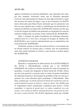 AP 470 / MG

                         agência reconhecida no mercado publicitário, cujas operações não eram,
                         por isso, suspeitas. Acrescenta, ainda, que as chamadas operações
                         intercasas (com apresentação do cheque em uma agência bancária e saque
                         dos recursos em outra) são legais e que os atos normativos do BACEN
                         foram observados pelo Banco Rural, afirmando que foi justamente com
                         base em seus registros que se obteve a identificação dos beneficiários de
                         repasses de dinheiro em espécie (fls. 48.357/48.395). Sustenta, por fim, que
                         os atos de lavagem de dinheiro não poderiam ser imputados em concurso
                         material, configurando, no máximo, crime continuado (fls. 48.396/48.401).
                                Sobre a acusação de gestão fraudulenta de instituição financeira,
                         sustenta haver bis in idem com a acusação de lavagem de dinheiro (fls.
                         48.401/48.403) e que as provas demonstrariam que os empréstimos não
                         eram fictícios (fls. 48.404/48.420).
                                Finalmente, quanto ao crime de evasão de divisas, o réu sustenta não
                         ter havido remessa de recursos para o exterior, mas sim transferência
                         entre duas contas mantidas no exterior, o que tornaria a conduta atípica
                         (fls. 48.420/48.428).



                               12)VINÍCIUS SAMARANE
                               Reproduz os argumentos da defesa técnica da ré KÁTIA RABELLO
                         (fls. 49.219) e, individualmente, sustenta que o réu VINÍCIUS
                         SAMARANE não conhece os demais acusados de crime de formação de
                         quadrilha, à exceção dos dirigentes do Banco Rural (fls. 49.224). Afirma
                         que não seria possível o concurso entre os crimes de gestão fraudulenta
                         de instituição financeira e de formação de quadrilha, tendo em vista que o
                         primeiro tem como elemento típico justamente a habitualidade. Além
                         disso, sustenta que “as práticas bancárias do Rural não constituíram crimes de
                         gestão fraudulenta lavagem de dinheiro e evasão de divisas” (fls. 49.226), pois
                         os empréstimos foram considerados verdadeiros pela perícia e foram
                         concedidos “a empresas de grande porte, em valores compatíveis com suas
                         receitas e com a prática da própria instituição financeira, com garantia de avais
                         dos sócios e cessão de direitos” (fls. 49.227). Argumenta, ainda, que o Partido


                                                                                                                                          94

Documento assinado digitalmente conforme MP n° 2.200-2/2001 de 24/08/2001, que institui a Infraestrutura de Chaves Públicas Brasileira - ICP-Brasil. O
documento pode ser acessado no endereço eletrônico http://www.stf.jus.br/portal/autenticacao/ sob o número 1653746.
 