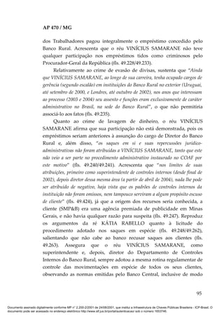 AP 470 / MG

                         dos Trabalhadores pagou integralmente o empréstimo concedido pelo
                         Banco Rural. Acrescenta que o réu VINÍCIUS SAMARANE não teve
                         qualquer participação nos empréstimos tidos como criminosos pelo
                         Procurador-Geral da República (fls. 49.228/49.233).
                               Relativamente ao crime de evasão de divisas, sustenta que “Ainda
                         que VINÍCIUS SAMARANE, ao longo de sua carreira, tenha ocupado cargos de
                         gerência (segundo escalão) em instituições do Banco Rural no exterior (Uruguai,
                         até setembro de 2000, e Londres, até outubro de 2002), nos anos que interessam
                         ao processo (2003 e 2004) seu assento e funções eram exclusivamente de caráter
                         administrativo no Brasil, na sede do Banco Rural”, o que não permitiria
                         associá-lo aos fatos (fls. 49.235).
                               Quanto ao crime de lavagem de dinheiro, o réu VINÍCIUS
                         SAMARANE afirma que sua participação não está demonstrada, pois os
                         empréstimos seriam anteriores à assunção do cargo de Diretor do Banco
                         Rural e, além disso, “os saques em si e suas repercussões jurídico-
                         administrativas não foram atribuídas a VINÍCIUS SAMARANE, tanto que este
                         não veio a ser parte no procedimento administrativo instaurado no COAF por
                         este motivo” (fls. 49.240/49.241). Acrescenta que “nos limites de suas
                         atribuições, primeiro como superintendente de controles internos (desde final de
                         2002), depois diretor dessa mesma área (a partir de abril de 2004), nada lhe pode
                         ser atribuído de negativo, haja vista que os padrões de controles internos da
                         instituição não foram omissos, nem tampouco serviram a algum propósito escuso
                         de cliente” (fls. 49.424), já que a origem dos recursos seria conhecida, a
                         cliente (SMP&B) era uma agência premiada de publicidade em Minas
                         Gerais, e não havia qualquer razão para suspeita (fls. 49.247). Reproduz
                         os argumentos da ré KÁTIA RABELLO quanto à licitude do
                         procedimento adotado nos saques em espécie (fls. 49.248/49.262),
                         salientando que não cabe ao banco recusar saques aos clientes (fls.
                         49.263). Assegura que o réu VINÍCIUS SAMARANE, como
                         superintendente e, depois, diretor do Departamento de Controles
                         Internos do Banco Rural, sempre adotou a mesma rotina regulamentar de
                         controle das movimentações em espécie de todos os seus clientes,
                         observando as normas emitidas pelo Banco Central, inclusive de modo


                                                                                                                                          95

Documento assinado digitalmente conforme MP n° 2.200-2/2001 de 24/08/2001, que institui a Infraestrutura de Chaves Públicas Brasileira - ICP-Brasil. O
documento pode ser acessado no endereço eletrônico http://www.stf.jus.br/portal/autenticacao/ sob o número 1653746.
 