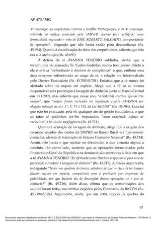 AP 470 / MG

                         3ª renovação do empréstimo relativo a Graffite Participações, e da 4ª renovação
                         referente ao mútuo contraído pela SMP&B, apenas para satisfazer uma
                         formalidade, seguindo o voto de JOSÉ ROBERTO SALGADO, vice-presidente
                         de operações”, alegando que não havia razão para desconfiança (fls.
                         45.694). Quanto à classificação do risco dos empréstimos, salienta que não
                         era sua atribuição (fls. 45.697).
                               A defesa da ré AYANNA TENÓRIO sublinha, ainda, que a
                         testemunha de acusação, Sr. Carlos Godinho, nunca teve acesso direto a
                         ela e estava “subordinado à diretoria de compliance” e que, embora essa
                         área estivesse subordinada ao cargo da ré, a relação era intermediada
                         pelo Diretor Estatutário (fls. 45.700/45.701). Enfatiza que a ré nunca foi
                         alertada sobre os saques em espécie. Alega que a ré só se tornou
                         responsável pela prevenção à lavagem de dinheiro junto ao Banco Central
                         em 13.1.2005, mas salienta que, nesse ano, “a SMP&B realizou apenas três
                         saques”, que “sequer foram incluídos na imputação contra AYANNA por
                         alegada infração ao art. 1°, V, VI e VII, da Lei 9613/98” (fls. 45.704). Conclui
                         que não foi praticado, pela ré, qualquer ato de gestão fraudulenta, e que
                         os fatos só poderiam ser-lhe imputados, “num exagerado esforço de
                         raciocínio” a título de negligência (fls. 45.711).
                               Quanto à acusação de lavagem de dinheiro, alega que a origem dos
                         recursos sacados das contas da SMP&B no Banco Rural era “plenamente
                         conhecida, advindo de instituições do Sistema Financeiro Nacional” (fls. 45.714).
                         Assim, não havia o que ocultar ou dissimular, o que tornaria atípica a
                         conduta. Por outro lado, sustenta que as operações mencionadas pelo
                         Procurador-Geral da República na denúncia são anteriores à data em que
                         a ré AYANNA TENÓRIO “foi efetivada como Diretora responsável pela área de
                         prevenção e combate à lavagem de dinheiro” (fls. 45.717). A defesa argumenta,
                         indagando “Nova nos quadros do banco, sabedora de que os clientes há tempos
                         faziam saques em espécie, compatíveis com o praticado por empresas de
                         publicidade, por que haveria ela de desconfiar dessas operações, se é que as
                         conhecia?” (fls. 45.718). Além disso, afirma que as comunicações dos
                         saques foram feitas, nos termos exigidos pelas Circulares do BACEN (fls.
                         45.719/45.724). Argumenta, ainda, que em 2004, depois da quebra do


                                                                                                                                          97

Documento assinado digitalmente conforme MP n° 2.200-2/2001 de 24/08/2001, que institui a Infraestrutura de Chaves Públicas Brasileira - ICP-Brasil. O
documento pode ser acessado no endereço eletrônico http://www.stf.jus.br/portal/autenticacao/ sob o número 1653746.
 