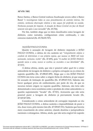 AP 470 / MG

                         Banco Santos, o Banco Central realizou fiscalização severa sobre o Banco
                         Rural “e investigaram todos os seus procedimentos de controle interno. No
                         entanto, nenhuma observação relativa a tais saques foi proferida na ocasião.
                         Nenhuma punição foi imposta. A atuação do Banco Central em face do Rural
                         somente veio após o caso mensalão” (fls. 45.724).
                              Por fim, também alega que os fatos classificados como lavagem de
                         dinheiro, como narrados, configurariam crime continuado, e não
                         concurso material (fls. 45.726/45.727).



                              14) JOÃO PAULO CUNHA
                              Quanto à acusação de lavagem de dinheiro imputada a JOÃO
                         PAULO CUNHA, a defesa do réu sustenta ser “integralmente atípica a
                         conduta de determinar, à sua própria esposa, que sacasse os R$50 mil reais
                         assinando, inclusive, recibo” (fls. 47.495), pois “A mulher de JOÃO PAULO,
                         quando sacou a soma, nunca se ocultou ou escondeu a sua identidade” (fls.
                         47.517).
                              A defesa afirma, ainda, que não é possível saber qual foi o crime
                         antecedente da lavagem de dinheiro: a própria corrupção ou os crimes da
                         suposta quadrilha (fls. 47.498/47.499). Alega que o réu JOÃO PAULO
                         CUNHA não teria como saber a origem ilícita do dinheiro, já que sequer
                         foi acusado de formação de quadrilha (fls. 47.499/47.513). Salienta não
                         haver qualquer prova do conhecimento, por parte do réu, de que os
                         recursos teriam origem na suposta quadrilha. Ademais, não teria sido
                         demonstrado o nexo econômico entre o produto do crime antecedente e a
                         quantia supostamente “lavada” (fls. 47.521). Acrescenta que não seria
                         possível punir a lavagem de dinheiro já previamente lavado (fls.
                         47.527/47.529).
                              Considerando o crime antecedente de corrupção imputado ao réu
                         JOÃO PAULO CUNHA, a defesa sustenta a impossibilidade de punir o
                         réu, duas vezes, pelo mesmo fato (fls. 47.529/47.531). Sustenta que haveria
                         mero exaurimento do crime anterior, citando doutrina e jurisprudência
                         nacionais e estrangeiras. Afirma, ainda, que não seria exigível do suposto


                                                                                                                                          98

Documento assinado digitalmente conforme MP n° 2.200-2/2001 de 24/08/2001, que institui a Infraestrutura de Chaves Públicas Brasileira - ICP-Brasil. O
documento pode ser acessado no endereço eletrônico http://www.stf.jus.br/portal/autenticacao/ sob o número 1653746.
 