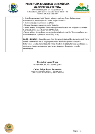 PREFEITURA MUNICIPAL DE IRAUÇUBA
GABINETE DA PREFEITA
CNPJ: 07.683.188/0001-69 - CGF: 06.920.194-3
Av. Paulo Bastos, 220 – Centro – Irauçuba – Ceará - 62620 – 000
Telefone: (88) 3635-1133/1194
Página | 13
• Reunião com engenheiro Wesley sobre os projetos: Praça da Juventude,
Pavimentação e drenagem do Coité e projeto do CRAS.
• Assinaturas de documentos na CAIXA:
-Obra de drenagem e pavimentação do Coité;
- Termo aditivo alteração no termo de vigência contratual do “Programa Esporte e
Grandes Eventos Esportivos” até 30/09/2020.
- Termo aditivo alteração no termo de vigência Contratual do “Programa Esporte e
Grandes Eventos Esportivos” até 30/05/2020;
06.03 – DENOCS - Reunião com Coordenador Estadual Dr. Antonio José Porto
sobre a demanda de 20 poços profundos do Município de Irauçuba.
Estaremos sendo atendidos até início de abril de 2020, tempo que todos os
contratos das empresas que ganharam as peças dos poços estarão
encerrados.
Geraldina Lopes Braga
PREFEITA MUNICIPAL DE IRAUÇUBA
Carlos Felipe Sousa Fernandes
VICE-PREFEITO MUNICIPAL DE IRAUÇUBA
 