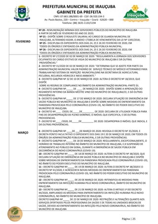 PREFEITURA MUNICIPAL DE IRAUÇUBA
GABINETE DA PREFEITA
CNPJ: 07.683.188/0001-69 - CGF: 06.920.194-3
Av. Paulo Bastos, 220 – Centro – Irauçuba – Ceará - 62620 – 000
Telefone: (88) 3635-1133/1194
Página | 25
FEVEREIRO
Nº 20 - REMUNERAÇÃO MÍNIMA DOS SERVIDORES PÚBLICOS DO MUNICÍPIO DE IRAUÇUBA
A PARTIR DO MÊS DE FEVEREIRO DO ANO DE 2020;
Nº 21 - DISPÕE SOBRE O REAJUSTE SALARIAL AO CARGO DE GUARDA MUNICIPAL DE
IRAUÇUBA, ALTERANDO ASSIM, O ANEXO I (TABELA DE VENCIMENTOS) DA LEI Nº 1345/2018;
Nº 25 - DISCIPLINA OS EXPEDIENTES DOS DIAS 24, 25 E 26 DE FEVEREIRO DE 2020, EM
TODOS OS ÓRGÃOS E ENTIDADES DA ADMINISTRAÇÃO PÚBLICA MUNICIPAL;
Nº 26 - DISCIPLINA OS EXPEDIENTES DOS DIAS 24, 25 E 26 DE FEVEREIRO DE 2020, EM
TODOS OS ÓRGÃOS E ENTIDADES DA ADMINISTRAÇÃO PÚBLICA MUNICIPAL.
MARÇO
1 - DECRETO Nº 27/2020 DE 02 DE MARÇO DE 2020: “REGULAMENTA A JORNADA DOS SERVIDORES
OCUPANTES DO CARGO EFETIVO DE VIGIA DO MUNICÍPIO DE IRAUÇUBA E DÁ OUTRAS
PROVIDÊNCIAS.”
2 - DECRETO Nº 31/2020 DE 02 DE MARÇO DE 2020: "DETERMINA QUE SE ADOTE POR PARTE DA
ADMINISTRAÇÃO MUNICIPAL VALOR PADRÃO DE SERVIÇO TÉCNICO DE MÉDICO VETERINÁRIO PARA
TRABALHAR NO SISTEMA DE INSPEÇÃO MUNICIPAL(SIM) NA SECRETARIA DE AGRICULTURA,
PECUÁRIA, RECURSOS HÍDRICOS E MEIO AMBIENTE."
3 - DECRETO GAB/PMI Nº 32 DE 10 DE MARÇO DE 2020: ALTERA O DECRETO Nº 18/2019, QUE
DISPÕE
SOBRE AS REGRAS DE COMPLIANCE NO ÂMBITO DA ADMINISTRAÇÃO MUNICIPAL-PARTE 01.
4 - DECRETO GAB/PMI Nº_____ DE ____ DE MARÇO DE 2020: DISPÕE SOBRE A APROVAÇÃO DO
REGIMENTO INTERNO DA BANDA MESTRE VINO DO MUNICÍPIO DE IRAUÇUBA/CE, E DÁ OUTRAS
PROVIDÊNCIAS.
5 - DECRETO GAB/PMI Nº_____ DE 17 DE MARÇO DE 2020: DECLARA SITUAÇÃO DE EMERGÊNCIA EM
SAÚDE PÚBLICA NO MUNICÍPIO DE IRAUÇUBA E DISPÕE SOBRE MEDIDAS DE ENFRENTAMENTO DA
PANDEMIA PROVOCADA PELO CORONAVÍRUS (COVID-19), NO ÂMBITO DO PODER EXECUTIVO DO
MUNICÍPIO DE IRAUÇUBA.
6 - DECRETO Nº____ /2020, DE_____DE_________ DE 2020: DECLARA DE UTILIDADE PÚBLICA PARA
FINS DE DESAPROPRIAÇÃO DE PLENO DOMÍNIO, O IMÓVEL QUE ESPECIFICA, E DÁ OUTRAS
PROVIDENCIAS.
7 - DECRETO Nº____ /2020, DE_____DE_________ DE 2020: DESAPROPRIA O IMÓVEL QUE INDICA, E
DÁ OUTRAS PROVIDÊNCIAS.
8 - DECRETO GAB/PMI Nº ____DE ___DE MARÇO DE 2020: REVOGA O DECRETO Nº 35/2020, E
DECRETA PONTO FACULTATIVO O EXPEDIENTE DOS DIAS 19 E 20 DE MARÇO DE 2020, EM TODOS OS
ÓRGÃOS DA ADMINISTRAÇÃO PÚBLICA MUNICIPAL, E DÁ OUTRAS PROVIDÊNCIAS.
9 - DECRETO GAB/PMI Nº_____ DE 18 DE MARÇO DE 2020: REGULAMENTA, EXCEPCIONALMENTE, O
HORÁRIO DE TRABALHO INTERNO NO ÂMBITO DO MUNICÍPIO DE IRAUÇUBA, E A SUSPENSÃO DE
ATENDIMENTO AO PÚBLICO EM GERAL, DURANTE A EMERGÊNCIA DE SAÚDE PÚBLICA EM
DECORRÊNCIA DO NOVO CORONAVÍRUS (COVID-19).
10 - DECRETO GAB/PMI Nº_____ DE 18 DE MARÇO DE 2020: ALTERA O DECRETO Nº 38/2020, QUE
DECLARA SITUAÇÃO DE EMERGÊNCIA EM SAÚDE PÚBLICA NO MUNICÍPIO DE IRAUÇUBA E DISPÕE
SOBRE MEDIDAS DE ENFRENTAMENTO DA PANDEMIA PROVOCADA PELO CORONAVÍRUS (COVID-19),
NO ÂMBITO DO PODER EXECUTIVO DO MUNICÍPIO DE IRAUÇUBA.
11 - DECRETO GAB/PMI Nº_____ DE 19 DE MARÇO DE 2020: ALTERA O DECRETO Nº 38/2020 E O
DECRETO Nº 41/2020, E ACRESCENTA NOVAS MEDIDAS DE ENFRENTAMENTO DA PANDEMIA
PROVOCADA PELO CORONAVÍRUS (COVID-19), NO ÂMBITO DO PODER EXECUTIVO DO MUNICÍPIO DE
IRAUÇUBA.
12 - DECRETO GAB/PMI Nº_____ DE 20 DE MARÇO DE 2020: INTENSIFICA AS MEDIDAS PARA
ENFRENTAMENTO DA INFECÇÃO HUMANA PELO NOVO CORONAVÍRUS, ÂMBITO DO MUNICÍPIO DE
IRAUÇUBA.
13 - DECRETO GAB/PMI Nº_____ DE 21 DE MARÇO DE 2020: ALTERA O ARTIGO 1º DO DECRETO
44/2020, AMPLIANDO AS MEDIDAS PARA ENFRENTAMENTO DA INFECÇÃO HUMANA PELO NOVO
CORONAVÍRUS, NO ÂMBITO DO MUNICÍPIO DE IRAUÇUBA.
DECRETO GAB/PMI Nº_____ DE 22 DE MARÇO DE 2020: RESTRIÇÕES E ALTERAÇÕES QUANTO AOS
SERVIÇOS OFERTADOS PELOS PROFISSIONAIS DA SAÚDE E DE TODAS AS UNIDADES BÁSICAS DE
SAÚDE, DEVIDO AO ENFRENTAMENTO DA INFECÇÃO PELO NOVO CORONAVÍRUS, NO ÂMBITO DO
MUNICÍPIO DE IRAUÇUBA
 