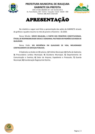 PREFEITURA MUNICIPAL DE IRAUÇUBA
GABINETE DA PREFEITA
CNPJ: 07.683.188/0001-69 - CGF: 06.920.194-3
Av. Paulo Bastos, 220 – Centro – Irauçuba – Ceará - 62620 – 000
Telefone: (88) 3635-1133/1194
Página | 3
APRESENTAÇÃO
No relatório a seguir será feita a apresentação das ações do GABINETE através
de gráficos e quadro-resumo no mês de janeiro e fevereiro de 2020.
Nossa Missão: SERVIR IRAUÇUBA, A PARTIR DOS PRINCÍPIOS CONSTITUCIONAIS,
ÉTICOS, DE RESPONSABILIDADE SOCIAL E CIDADANIA, PAUTADOS EM PADRÕES ELEVADOS DE
QUALIDADE.
Nossa Visão: SER REFERÊNCIA EM QUALIDADE DE VIDA, MELHORANDO
CONTINUAMENTE OS SERVIÇOS PÚBLICOS.
O Gabinete se divide em 08 setores: 1) Prefeita Municipal; 2) Chefia de Gabinete;
3) Procuradoria Jurídica Municipal; 4) Ouvidoria Municipal; 5) Departamento de
Comunicação e Eventos; 6) Setor de Arquivo, Expediente e Protocolo; 7) Guarda
Municipal; 8) Coordenação Regional de Distrito.
 