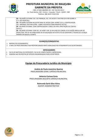 PREFEITURA MUNICIPAL DE IRAUÇUBA
GABINETE DA PREFEITA
CNPJ: 07.683.188/0001-69 - CGF: 06.920.194-3
Av. Paulo Bastos, 220 – Centro – Irauçuba – Ceará - 62620 – 000
Telefone: (88) 3635-1133/1194
Página | 31
02 – REUNIÃO EXTERNA: SEC. DE FINANÇAS, SEC. DE SAÚDE E CRISTINA DA ATM (SOBRE A
O. S. DO HOSPITAL).
03 – REUNIÃO EXTERNA NA SECRETARIA DE SAÚDE COM: HERBET (O.S.); CONTROLADOR;
SEC. AMORIM; CRISTINA (ATM) - SOBRE ASSUNTOS CONCERNENTES AO IGC.
04 - REUNIÃO EXTERNA: COM CONTROLADOR E CAROL DA ATM: (PRESTAÇÃO DE CONTAS
DA O.S.)
05 - REUNIÃO EXTERNA: COM SEC. DE ADM E DIR. DE RH (PAD DO JÚNIOR, A SITUAÇÃO IRREGULAR DO
ERIVELTON, VER SE HÁ VIABILIDADE DE ATUALIZAÇÃO DO ESTATUTO DO SERVIDOR, E PEDIDO DE LICENÇA-
PRÊMIO DA RAQUEL DUARTE.
AVANÇOS/CONQUISTAS
1. RAPIDEZ DO ATENDIMENTO;
2. E-MAIL DA PROCURADORIA TEM PROPORCIONADO MAIS VIABILIDADE NO ATENDIMENTO AO SECRETARIADO.
DIFICULDADES
1. FALTA DE MATERIAL DE EXPEDIENTE, FALTA DE COMPUTADOR E IMPRESSORA;
2. DEMORA NAS RESPOSTAS DE OFÍCIOS ENCAMINHADAS PARA SECRETÁRIOS;
Equipe da Procuradoria Jurídica do Município
Andréa de Paula Joventino Queiroz
PROCURADORA GERAL JURÍDICA MUNICIPAL
Helenira Cartaxo Forte
PROCURADORA ADJUNTA JURÍDICA MUNICIPAL
Raimunda Darla Silva Vieira
AGENTE ADMINISTRATIVO
 