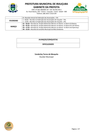 PREFEITURA MUNICIPAL DE IRAUÇUBA
GABINETE DA PREFEITA
CNPJ: 07.683.188/0001-69 - CGF: 06.920.194-3
Av. Paulo Bastos, 220 – Centro – Irauçuba – Ceará - 62620 – 000
Telefone: (88) 3635-1133/1194
Página | 37
2 – Reunião mensal da Federação das Associações – FAI.
FEVEREIRO
1 - 05/02 - Reunião na Federação das Associações de Irauçuba – FAI;
1 - 11/02 - Reunião na Federação das Associações de Irauçuba – FAI;
MARÇO
01 – 04.03 – Reunião do “Projeto Minha Rua Merece um Nome” no Bairro Gil Bastos;
02 – 05.03 – Reunião do “Projeto Minha Rua Merece um Nome” no Bairro N S de Fátima;
03 – 12.03 – Reunião do “Projeto Minha Rua Merece um Nome” no Bairro da Esperança;
04 – 16.03 – Reunião do Conselho Municipal do Meio Ambiente.
AVANÇOS/CONQUISTAS
DIFICULDADES
Vanderley Torres de Mesquita
Ouvidor Municipal
 