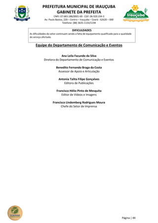 PREFEITURA MUNICIPAL DE IRAUÇUBA
GABINETE DA PREFEITA
CNPJ: 07.683.188/0001-69 - CGF: 06.920.194-3
Av. Paulo Bastos, 220 – Centro – Irauçuba – Ceará - 62620 – 000
Telefone: (88) 3635-1133/1194
Página | 44
DIFICULDADES
As dificuldades do setor continuam sendo a falta de equipamento qualificado para a qualidade
do serviço ofertado.
Equipe do Departamento de Comunicação e Eventos
Ana Leila Facundo da Silva
Diretora do Departamento de Comunicação e Eventos
Benedito Fernando Braga da Costa
Assessor de Apoio e Articulação
Antonia Talita Filipe Gonçalves
Editora de Publicações
Francisco Hélio Pinto de Mesquita
Editor de Vídeos e Imagens
Francisco Lindemberg Rodrigues Moura
Chefe do Setor de Imprensa
 
