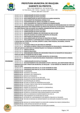 PREFEITURA MUNICIPAL DE IRAUÇUBA
GABINETE DA PREFEITA
CNPJ: 07.683.188/0001-69 - CGF: 06.920.194-3
Av. Paulo Bastos, 220 – Centro – Irauçuba – Ceará - 62620 – 000
Telefone: (88) 3635-1133/1194
Página | 49
DECRETO Nº 02 - HOMOLOGAÇÃO DO EDITAL 013/2019
DECRETO Nº 03 - HOMOLOGAÇÃO DO EDITAL 014/2019
DECRETO Nº 04 - REGULAMENTAÇÃO DA GRATIFICAÇÃO DA GUARDA MUNICIPAL
DECRETO Nº 05 - NOVO COMITÊ DO PROGRAMA CRIANÇA FELIZ
DECRETO Nº 06 - DESAPROPRIAÇÃO DE IMÓVEL NO BAIRRO GIL BASTOS
DECRETO Nº 07 - NOVO EXPEDIENTE DE TODOS OS ÓRGÃOS DA ADMINISTRAÇÃO
DECRETO Nº 08 - RITO PROCESSUAL ADMINISTRATIVO DE APURAÇÃO DE RESPONSABILIDADE DE EVENTUAIS
INFRAÇÕES PRATICADAS POR FORNECEDORES DA PREFEITURA MUNICIPAL DE IRAUÇUBA E REGULAMENTA
AS COMPETÊNCIAS PARA APLICAÇÃO DAS SANÇÕES ADMINISTRATIVAS PREVISTAS EM LEI.
DECRETO Nº 09 - HOMOLOGAÇÃO DO EDITAL 015/2019
DECRETO Nº 10 - HOMOLOGAÇÃO DO EDITAL 001/2020
DECRETO Nº 11 - REMUNERAÇÃO MÍNIMA DOS SERVIDORES NO ANO DE 2020
DECRETO Nº 12 - REAJUSTE SALARIAL DA GUARDA MUNICIPAL DE IRAUÇUBA
DECRETO Nº 13 - PRESTAÇÕES DE SERVIÇOS EM SAÚDE
DECRETO Nº 14 - REGULAMENTAÇÃO DO SISTEMA DE REGISTRO DE PREÇOS
DECRETO Nº 15 - REGULAMENTA A DISPONIBILIDADE DE ÔNIBUS LOCADO PELA SECRETARIA DE EDUCAÇÃO
E SECRETARIA DA JUVENTUDE, CULTURA, ESPORTE E LAZER, PARA PASSEIOS, EXCURSÕES, EVENTOS
ESPORTIVOS E CULTURAIS
DECRETO Nº 16 - UTILIDADE PÚBLICA DA ADUTORA DE CAMPINAS
DECRETO Nº 17 - AFETAÇÃO DE IMÓVEL PÚBLICO PELO MUNICÍPIO DE IRAUÇUBA/CE, DESIGNADO PARA
IMPLANTAÇÃO DA SECRETARIA DE ADMINISTRAÇÃO E DE FINANÇAS DO MUNICÍPIO.
DECRETO Nº 18 - CREDITO ESPECIAL
DECRETO Nº 19 - PROJETO ÁGUA DOCE
FEVEREIRO
DECRETO Nº 20 - REMUNERAÇÃO MÍNIMA DOS SERVIDORES PÚBLICOS DO MUNICÍPIO DE IRAUÇUBA A
PARTIR DO MÊS DE FEVEREIRO DO ANO DE 2020;
DECRETO Nº 21 - REAJUSTE SALARIAL DA GUARDA MUNICIPAL DE IRAUÇUBA;
DECRETO Nº 22 - ESTABELECE O VALOR DOS RECURSOS FINANCEIROS A SEREM REPASSADOS À CÂMARA
MUNICIPAL;
DECRETO Nº 23 – HOMOLOGAÇÃO DO EDITAL Nº 02/2020;
DECRETO Nº 24 - RECADASTRAMENTO DOS SERVIDORES ATIVOS E INATIVOS, QUE MANTIVERAM VÍNCULO
EMPREGATÍCIO COM A PREFEITURA MUNICIPAL DE IRAUÇUBA – CE NO PERÍODO DE JANEIRO DE 1975 ATÉ
MAIO DE 2006;
DECRETO Nº 25 - EXPEDIENTES DOS DIAS 24, 25 E 26 DE FEVEREIRO DE 2020;
DECRETO Nº 26 - EXPEDIENTES DOS DIAS 24, 25 E 26 DE FEVEREIRO DE 2020.
MARÇO
DECRETO Nº 28 – FLUXOGRAMA.
DECRETO Nº 29 – REFERENTE AOS VIGIAS.
DECRETO Nº 30 – REFERENTE AOS TRANSPORTES.
DECRETO Nº 31- MÉDICOS VETERINÁRIOS.
DECRETO Nº 35- PONTO FACULTATIVO DIA DE SÃO JOSÉ.
DECRETO Nº 36- REGIMENTO INTERNO DA BANDA MESTRE VINO.
DECRETO Nº 37- DESAPROPRIAÇÃO DE IMÓVEL.
DECRETO Nº 38- DECLARA SITUAÇÃO DE EMERGÊNCIA NA SAÚDE.
DECRETO Nº 39- UTILIDADE PÚBLICA PARA FINS DE DESAPROPRIAÇÃO.
DECRETO Nº 40- REVOGA DECRETO Nº 35.
DECRETO Nº 41- HORÁRIO DE EXPEDIENTE DURANTE O CORONAVÍRUS.
DECRETO Nº 42- ALTERA O DECRETO Nº 38.
DECRETO Nº 43- ACRESCENTA NOVAS MEDIDAS DE ENFRENTAMENTO DA PANDEMIA.
DECRETO Nº 44- INTENSIFICA AS MEDIDAS PARA ENFRENTAMENTO DA INFECÇÃO.
DECRETO Nº 45- AMPLIA AS MEDIDAS DE ENFRENTAMENTO DO CVID-19.
DECRETO Nº 46- FUNCIONAMENTO DA SECRETARIA DE SAÚDE.
DECRETO Nº 47- RESTRIÇÃO DE FUNCIONAMENTO DOS BANCOS PÚBLICOS OU PRIVADOS.
DECRETO Nº 48- TRATAM DE MEDIDAS DE ENFRENTAMENTO DA INFECÇÃO HUMANA PELO NOVO
CORONAVÍRUS.
DECRETO Nº 49- MEDIDAS DE ENFRENTAMENTO DA INFECÇÃO HUMANA PELO NOVO CORONAVÍRUS.
DECRETO Nº 50- ALTERA ARTIGO DO DECRETO Nº 49/2020
QUE TRATAM DE MEDIDAS DE ENFRENTAMENTO DA INFECÇÃO HUMANA.
 