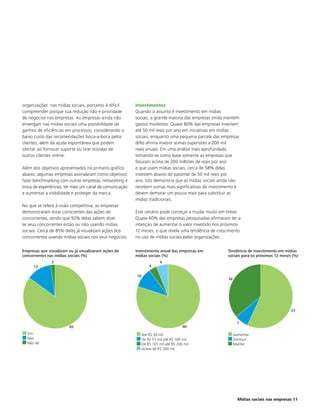 organizações nas mídias sociais, portanto é difícil       Investimentos
compreender porque sua redução não é prioridade           Quando o assunto é investimento em mídias
de negócios nas empresas. As empresas ainda não           sociais, a grande maioria das empresas ainda mantém
enxergam nas mídias sociais uma possibilidade de          gastos modestos. Quase 80% das empresas investem
ganhos de eficiências em processos, considerando o        até 50 mil reais por ano em iniciativas em mídias
baixo custo das recomendações boca-a-boca pelos           sociais, enquanto uma pequena parcela das empresas
clientes, além da ajuda espontânea que podem              (6%) afirma investir somas superiores a 200 mil
ofertar ao fornecer suporte ou tirar dúvidas de           reais anuais. Em uma análise mais aprofundada,
outros clientes online.                                   tomando-se como base somente as empresas que
                                                          faturam acima de 200 milhões de reais por ano
Além dos objetivos apresentados no primeiro gráfico       e que usam mídias sociais, cerca de 58% delas
abaixo, algumas empresas assinalaram como objetivos:      investem abaixo do patamar de 50 mil reais por
fazer benchmarking com outras empresas, networking e      ano. Isto demonstra que as mídias sociais ainda não
troca de experiências, ter mais um canal de comunicação   recebem somas mais significativas de investimento e
e aumentar a visibilidade e proteger da marca.            devem demorar um pouco mais para substituir as
                                                          mídias tradicionais.
No que se refere à visão competitiva, as empresas
demonstraram estar conscientes das ações de               Este cenário pode começar a mudar muito em breve.
concorrentes, sendo que 92% delas sabem dizer             Quase 60% das empresas pesquisadas afirmaram ter a
se seus concorrentes estão ou não usando mídias           intenção de aumentar o valor investido nos próximos
sociais. Cerca de 85% delas já visualizam ações dos       12 meses, o que revela uma tendência de crescimento
concorrentes usando mídias sociais nos seus negócios.     no uso de mídias sociais pelas organizações.

Empresas que visualizam ou já visualizaram ações de       Investimento anual das empresas em           Tendência de investimento em mídias
concorrentes nas mídias sociais (%)                       mídias sociais (%)                           sociais para os próximos 12 meses (%)
               2                                                          6
     13                                                            4

                                                          10
                                                                                                       36




                                                                                                                                        57


                                                                                                              7
                        85                                                             80
  Sim                                                          Até R$ 50 mil                                Aumentar
  Não                                                          De R$ 51 mil até R$ 100 mil                  Diminuir
  Não sei                                                      De R$ 101 mil até R$ 200 mil                 Manter
                                                               Acima de R$ 200 mil




                                                                                                              Mídias sociais nas empresas 11
 