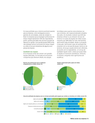 As novas profissões que a internet social está trazendo                tecnológica para suportar estas empresas nas
 para as empresas, como estrategistas sociais e                         suas iniciativas, até a operacionalização completa
 gerentes de comunidades, ainda são raridade no                         das ações. Os resultados sinalizam que 62% das
 Brasil. As empresas que já empregam profissionais em                   empresas utilizam ou já utilizaram serviços de
 tempo integral representam 55% das respondentes,                       terceiros no auxílio de projetos de mídias sociais,
 porém, grande parte delas não assumem posições de                      enquanto que 38% delas faz tudo internamente,
 liderança ou gestão. Uma grande parcela (45%) ainda                    absorvendo todas atividades, desde a concepção
 não emprega nenhum funcionário em tempo integral                       à execução. Verificando o grau de satisfação das
 ou utiliza os serviços temporários de alguma outra                     empresas com os serviços da equipe interna ou de
 pessoa da empresa.                                                     terceiros, vê-se que a ajuda externa tem oferecido,
                                                                        de acordo com os respondentes, um serviço de
 Qualidade das equipes                                                  qualidade regular a bom, sendo que quase todas
 Se as empresas ainda não contam com grandes                            as opções se mostraram satisfatórias, nenhuma,
 equipes dedicadas, no mercado já se encontram                          no entanto, atingindo níveis significativos de
 companhias que oferecem desde uma solução                              excelência.


 Número de profissionais que se dedicam                                     Equipe responsável pelas ações de mídias
 integralmente às mídias sociais (%)                                        sociais (%)




                                                                                                                             38
45
                                                                       47
                                          51




                 4                                                                                    15
     De 1 a 5 pessoas                                                         Equipe interna
     Mais de 5 pessoas                                                        Terceiros
     Nenhuma/Part-time                                                        Ambos




 Grau de satisfação da empresa com os serviços prestados pela equipe que conduz as iniciativas em mídias sociais (%)

                      Agência de publicidade   5          14                     38                                     36              8

                       Agência de marketing          15                     35                                35                   15

 Agência de relações públicas ou comunicação   6                28                               46                               19

           Empresas de desenvolvimento web 1                   32                                     52                           15

                       Consultoria de gestão   5       11                   35                                     43                   5

                              Equipe interna 1 4               32                                     45                           18

                                                   Péssimo      Ruim   Regular        Bom      Excelente



                                                                                                           Mídias sociais nas empresas 13
 