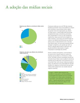 A adoção das mídias sociais


        Empresas que utilizam ou monitoram mídias sociais   A pesquisa revela que cerca de 70% das empresas
        (%)                                                 brasileiras já entraram nessa nova tendência e utilizam
                                                            e/ou monitoram o que acontece online. Apesar
              30                                            do grande número de organizações que utilizam
                                                            as mídias sociais, a maioria delas ainda não atinge
                                                            completamente todos os benefícios prometidos,
                                                            não compreendem os riscos ou não conseguiram
                                                            implementar mídias sociais de forma integral, em
                                                            toda a empresa, o que exige uma transformação na
                                                            cultura e nos hábitos dos profissionais que serão os
                                          70
                                                            atores sociais no relacionamento com o mercado.
                                                            Esses fatores fazem com que essas empresas percam
                                                            vantagem competitiva, pois aquelas que saem na
          Sim
                                                            frente na adoção dessas práticas, desfrutam dos
          Não
                                                            grandes benefícios relacionados à imagem,
                                                            à reputação e à satisfação dos clientes.

        Empresas, por setor, que utilizam e/ou monitoram
        mídias sociais (%)                                  Dentre os setores participantes, o de manufatura
                                                            se mostra como o quarto maior em número de
                       4   3
                   4
                                                            empresas que já utilizam ou monitoram as mídias
              5
                                                            sociais. Esse dado contraria a percepção de parte do
                                               38           mercado de que mídias sociais se aplicam somente às
         7                                                  empresas que se relacionam mais fortemente com o
                                                            consumidor final, como serviços, telecomunicações e
                                                            varejo. Isso demonstra certa maturidade do mercado
                                                            brasileiro em relação ao conhecimento do que essas
                                                            mídias podem proporcionar aos variados tipos de
         19
                                                            negócios existentes.


                               20
                                                              A seguir, o relatório desta pesquisa será
          Serviços
          Varejo, bens de consumo e transporte                dividido em duas partes: a primeira detalhará
          Tecnologia, mídia e telecomunicações                as percepções das empresas que já se envolvem
          Manufatura                                          em iniciativas com mídias sociais, entendendo
          Saúde
          Serviços financeiros                                o que fazem, como executam e mensuram suas
          Setor imobiliários                                  ações. A segunda apresentará as impressões
          Energia e recursos naturais                         das empresas que ainda não utilizam e nem
                                                              monitoram estas ferramentas.




                                                                                     Mídias sociais nas empresas 7
 