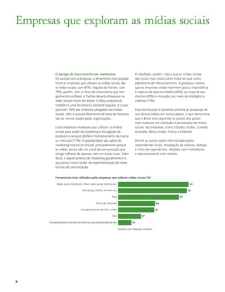 Empresas que exploram as mídias sociais


           O perigo do foco restrito em marketing                                         O resultado, porém, indica que as mídias sociais
           De acordo com a pesquisa, a ferramenta mais popular                            são muito mais vistas como mídia do que como
           entre as empresas que utilizam as mídias sociais são                           plataforma de relacionamento. A pesquisa mostra
           as redes sociais, com 81%, seguida do Twitter, com                             que as empresas ainda imprimem pouca importância
           79%, porém, com o ritmo de crescimento que vem                                 à captura de oportunidades (46%), ao suporte aos
           ganhando no Brasil, o Twitter deverá ultrapassar as                            clientes (43%) e inovação por meio de inteligência
           redes sociais muito em breve. O blog corporativo                               coletiva (17%).
           também é uma ferramenta bastante popular, é o que
           apontam 70% das empresas plugadas nas mídias                                   Esta distribuição é bastante próxima às pesquisas de
           sociais. Wiki e compartilhamento de listas de favoritos                        uso dessas mídias em outros países, o que demonstra
           são os menos usados pelas organizações.                                        que o Brasil está seguindo os passos dos países
                                                                                          mais maduros em utilização e penetração de mídias
           Estas empresas revelaram que utilizam as mídias                                sociais nas empresas, como Estados Unidos, Canadá,
           sociais para ações de marketing e divulgação de                                Austrália, Reino Unido, França e Holanda.
           produtos e serviços (83%) e monitoramento da marca
           ou mercado (71%). A popularidade das ações de                                  Dentre as outras ações mencionadas pelos
           marketing mostra-se natural, principalmente porque                             respondentes estão: divulgação de notícias, diálogo
           as mídias sociais são um canal de comunicação que                              e troca de experiências, relações com investidores
           atinge milhares de pessoas com um baixo custo. Além                            e relacionamento com clientes.
           disso, o departamento de marketing geralmente é o
           que possui maior poder de experimentação de novas
           formas de comunicação.


           Ferramentas mais utilizadas pelas empresas que utilizam mídias sociais (%)

             Redes sociais (Facebook, Orkut, redes sociais internas etc)                                                        81

                                      Microblogs (Twitter, Yammer etc)                                                         79

                                                                   Blog                                                  70

                                                   Fóruns de discussão                                       43

                                    Compartilhamento de foto e vídeo                                         42

                                                                   Wiki                         27

      Compartilhamento de listas de favoritos (social bookmarking etc)                 16
                                                                           0                                            70

                                                                           Questão com respostas múltiplas




8
 