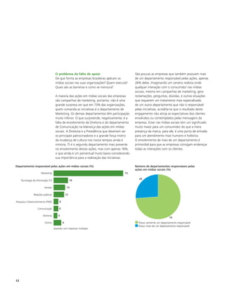 O problema da falta de apoio                            São poucas as empresas que também possuem mais
                                         De que forma as empresas brasileiras aplicam as         de um departamento responsável pelas ações, apenas
                                         mídias sociais nas suas organizações? Quem executa?     26% delas. Imaginando um cenário realista onde
                                         Quais são as barreiras e como se mensura?               qualquer interação com o consumidor nas mídias
                                                                                                 sociais, mesmo em campanhas de marketing, gera
                                         A maioria das ações em mídias sociais das empresas      reclamações, perguntas, dúvidas, e outras situações
                                         são campanhas de marketing, portanto, não é uma         que requerem um tratamento mais especializado
                                         grande surpresa ver que em 73% das organizações,        de um outro departamento que não o responsável
                                         quem comanda as iniciativas é o departamento de         pelas iniciativas, acredita-se que o resultado deste
                                         Marketing. Os demais departamentos têm participação     engajamento não atinja as expectativas dos clientes
                                         muito inferior. O que surpreende, negativamente, é a    envolvidos ou contemplados pelas mensagens da
                                         falta de envolvimento da Diretoria e do departamento    empresa. Estar nas mídias sociais tem um significado
                                         de Comunicação na liderança das ações em mídias         muito maior para um consumidor do que a mera
                                         sociais. A Diretoria e a Presidência que deveriam ser   presença da marca, para ele, é uma porta de entrada
                                         os principais patrocinadores e a grande força motriz    para um atendimento mais humano e holístico.
                                         da mudança de cultura nos novos tempos ainda é          O envolvimento de mais de um departamento é
                                         minoria. TI é o segundo departamento mais presente      primordial para que as empresas consigam endereçar
                                         no envolvimento destas ações, mas com apenas 16%,       todas as interações com os clientes.
                                         o que ainda é um percentual muito baixo considerando
                                         sua importância para a realização das iniciativas.

Departamento responsável pelas ações em mídias sociais (%)                                       Número de departamentos responsáveis pelas
                                                                                                 ações em mídias sociais (%)
                       Marketing                                                           73

                                                                                                   26
     Tecnologia da Informação (TI)                      16

                          Vendas                    13

                Relações públicas                  12

Pesquisa e Desenvolvimento (P&D)           6

                    Comunicação            6

                         Diretoria         5
                                                                                                                           74
                           Outros              9                                                   Possui somente um departamento responsável
                                     0                                                70
                                                                                                   Possui mais de um departamento responsável
                                     Questão com respostas múltiplas




12
 