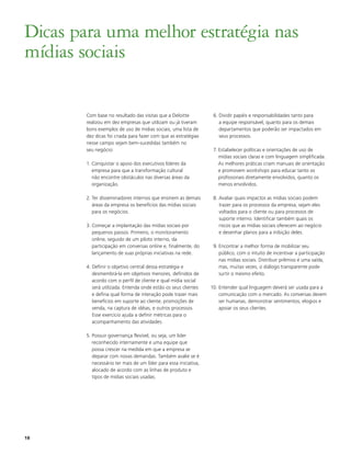 Dicas para uma melhor estratégia nas
mídias sociais

        Com base no resultado das visitas que a Deloitte            6. Dividir papéis e responsabilidades tanto para
        realizou em dez empresas que utilizam ou já tiveram            a equipe responsável, quanto para os demais
        bons exemplos de uso de mídias sociais, uma lista de           departamentos que poderão ser impactados em
        dez dicas foi criada para fazer com que as estratégias         seus processos.
        nesse campo sejam bem-sucedidas também no
        seu negócio:                                                7. Estabelecer políticas e orientações de uso de
                                                                       mídias sociais claras e com linguagem simplificada.
        1. Conquistar o apoio dos executivos líderes da                As melhores práticas criam manuais de orientação
           empresa para que a transformação cultural                   e promovem workshops para educar tanto os
           não encontre obstáculos nas diversas áreas da               profissionais diretamente envolvidos, quanto os
           organização.                                                menos envolvidos.

        2. Ter disseminadores internos que ensinem as demais        8. Avaliar quais impactos as mídias sociais podem
           áreas da empresa os benefícios das mídias sociais           trazer para os processos da empresa, sejam eles
           para os negócios.                                           voltados para o cliente ou para processos de
                                                                       suporte interno. Identificar também quais os
        3. Começar a implantação das mídias sociais por                riscos que as mídias sociais oferecem ao negócio
           pequenos passos. Primeiro, o monitoramento                  e desenhar planos para a inibição deles.
           online, seguido de um piloto interno, da
           participação em conversas online e, finalmente, do       9. Encontrar a melhor forma de mobilizar seu
           lançamento de suas próprias iniciativas na rede.            público, com o intuito de incentivar a participação
                                                                       nas mídias sociais. Distribuir prêmios é uma saída,
        4. Definir o objetivo central dessa estratégia e               mas, muitas vezes, o diálogo transparente pode
           desmembrá-la em objetivos menores, definidos de             surtir o mesmo efeito.
           acordo com o perfil de cliente e qual mídia social
           será utilizada. Entenda onde estão os seus clientes     10. Entender qual linguagem deverá ser usada para a
           e defina qual forma de interação pode trazer mais           comunicação com o mercado. As conversas devem
           benefícios em suporte ao cliente, promoções de              ser humanas, demonstrar sentimentos, elogios e
           venda, na captura de idéias, e outros processos.            apoiar os seus clientes.
           Esse exercício ajuda a definir métricas para o
           acompanhamento das atividades.

        5. Possuir governança flexível, ou seja, um líder
           reconhecido internamente e uma equipe que
           possa crescer na medida em que a empresa se
           deparar com novas demandas. Também avalie se é
           necessário ter mais de um líder para essa iniciativa,
           alocado de acordo com as linhas de produto e
           tipos de mídias sociais usadas.




18
 