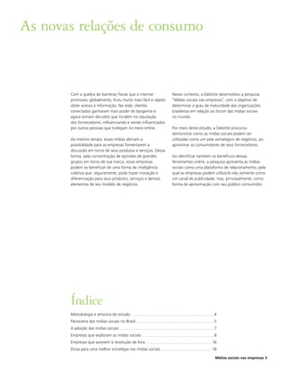 As novas relações de consumo


       Com a quebra de barreiras físicas que a internet                                                Nesse contexto, a Deloitte desenvolveu a pesquisa
       promoveu globalmente, ficou muito mais fácil e rápido                                           “Mídias sociais nas empresas”, com o objetivo de
       obter acesso à informação. Na rede, clientes                                                    determinar o grau de maturidade das organizações
       conectados ganharam mais poder de barganha e                                                    brasileiras em relação ao boom das mídias sociais
       agora tomam decisões que incidem na reputação                                                   no mundo.
       dos fornecedores, influenciando e sendo influenciados
       por outras pessoas que trafegam no meio online.                                                 Por meio deste estudo, a Deloitte procurou
                                                                                                       demonstrar como as mídias sociais podem ser
       Ao mesmo tempo, essas mídias abriram a                                                          utilizadas como um pilar estratégico de negócios, ao
       possibilidade para as empresas fomentarem a                                                     aproximar os consumidores de seus fornecedores.
       discussão em torno de seus produtos e serviços. Dessa
       forma, pela concentração de opiniões de grandes                                                 Ao identificar também os benefícios dessas
       grupos em torno de sua marca, essas empresas                                                    ferramentas online, a pesquisa apresenta as mídias
       podem se beneficiar de uma forma de inteligência                                                sociais como uma plataforma de relacionamento, pela
       coletiva que, seguramente, pode trazer inovação e                                               qual as empresas podem utilizá-la não somente como
       diferenciação para seus produtos, serviços e demais                                             um canal de publicidade, mas, principalmente, como
       elementos de seu modelo de negócios.                                                            forma de aproximação com seu público consumidor.




       Índice
       Metodologia e amostra do estudo ................................................................................................4
       Panorama das mídias sociais no Brasil ..........................................................................................5
       A adoção das mídias sociais .............................................................................................................7
       Empresas que exploram as mídias sociais ....................................................................................8
       Empresas que assistem à revolução de fora............................................................................. 16
       Dicas para uma melhor estratégia nas mídias sociais ........................................................... 18

                                                                                                                                               Mídias sociais nas empresas 3
 