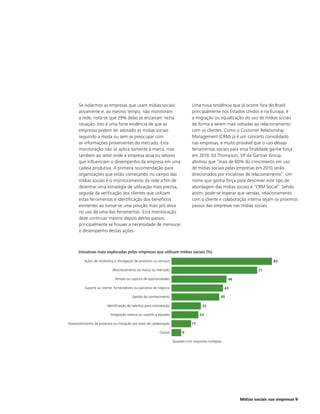 Se isolarmos as empresas que usam mídias sociais                               Uma nova tendência que já ocorre fora do Brasil,
      ativamente e, ao mesmo tempo, não monitoram                                    principalmente nos Estados Unidos e na Europa, é
      a rede, nota-se que 29% delas se encaixam nesta                                a migração ou equalização do uso de mídias sociais
      situação. Isto é uma forte evidência de que as                                 de forma a serem mais voltadas ao relacionamento
      empresas podem ter adotado as mídias sociais                                   com os clientes. Como o Customer Relationship
      seguindo a moda ou sem se preocupar com                                        Management (CRM) já é um conceito consolidado
      as informações provenientes do mercado. Esta                                   nas empresas, é muito provável que o uso dessas
      monitoração não se aplica somente à marca, mas                                 ferramentas sociais para essa finalidade ganhe força
      também ao setor onde a empresa atua ou setores                                 em 2010. Ed Thompson, VP da Gartner Group,
      que influenciam o desempenho da empresa em uma                                 afirmou que “mais de 80% do crescimento em uso
      cadeia produtiva. A primeira recomendação para                                 de mídias sociais pelas empresas em 2010 serão
      organizações que estão começando no campo das                                  direcionados por iniciativas de relacionamento”. Um
      mídias sociais é o monitoramento da rede a fim de                              nome que ganha força para descrever este tipo de
      desenhar uma estratégia de utilização mais precisa,                            abordagem das mídias sociais é “CRM Social”. Sendo
      seguida da verificação dos clientes que utilizam                               assim, pode-se esperar que vendas, relacionamento
      estas ferramentas e identificação dos benefícios                               com o cliente e colaboração interna sejam os próximos
      existentes ao tomar-se uma posição mais pró ativa                              passos das empresas nas mídias sociais.
      no uso de uma das ferramentas. Esta monitoração
      deve continuar mesmo depois destes passos,
      principalmente se houver a necessidade de mensurar
      o desempenho destas ações.



      Iniciativas mais exploradas pelas empresas que utilizam mídias sociais (%)

         Ações de marketing e divulgação de produtos ou serviços                                                                 83

                            Monitoramento da marca ou mercado                                                             71

                             Vendas ou captura de oportunidades                                             46

          Suporte ao cliente, fornecedores ou parceiros de negócio                                         43

                                         Gestão do conhecimento                                        40

                        Identificação de talentos para contratação                         25

                          Integração interna ou suporte a equipes                         23

Desenvolvimento de produtos ou inovação por meio de colaboração                      17

                                                           Outras              9
                                                                     0                                                  70
                                                                         Questão com respostas múltiplas




                                                                                                                 Mídias sociais nas empresas 9
 