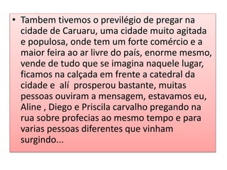 • Tambem tivemos o previlégio de pregar na
cidade de Caruaru, uma cidade muito agitada
e populosa, onde tem um forte comércio e a
maior feira ao ar livre do país, enorme mesmo,
vende de tudo que se imagina naquele lugar,
ficamos na calçada em frente a catedral da
cidade e alí prosperou bastante, muitas
pessoas ouviram a mensagem, estavamos eu,
Aline , Diego e Priscila carvalho pregando na
rua sobre profecias ao mesmo tempo e para
varias pessoas diferentes que vinham
surgindo...
 