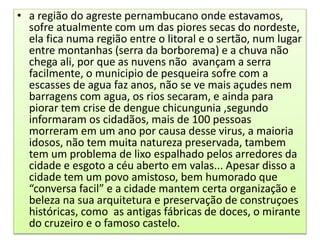 • a região do agreste pernambucano onde estavamos,
sofre atualmente com um das piores secas do nordeste,
ela fica numa região entre o litoral e o sertão, num lugar
entre montanhas (serra da borborema) e a chuva não
chega ali, por que as nuvens não avançam a serra
facilmente, o municipio de pesqueira sofre com a
escasses de agua faz anos, não se ve mais açudes nem
barragens com agua, os rios secaram, e ainda para
piorar tem crise de dengue chicungunia ,segundo
informaram os cidadãos, mais de 100 pessoas
morreram em um ano por causa desse virus, a maioria
idosos, não tem muita natureza preservada, tambem
tem um problema de lixo espalhado pelos arredores da
cidade e esgoto a céu aberto em valas... Apesar disso a
cidade tem um povo amistoso, bem humorado que
“conversa facil” e a cidade mantem certa organização e
beleza na sua arquitetura e preservação de construçoes
históricas, como as antigas fábricas de doces, o mirante
do cruzeiro e o famoso castelo.
 