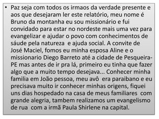• Paz seja com todos os irmaos da verdade presente e
aos que desejaram ler este relatório, meu nome é
Bruno da montanha eu sou missionário e fui
convidado para estar no nordeste mais uma vez para
evangelizar e ajudar o povo com conhecimentos de
sáude pela natureza e ajuda social. A convite de
José Maciel, fomos eu minha esposa Aline e o
missionario Diego Barreto até a cidade de Pesqueira-
PE mas antes de ir pra lá, primeiro eu tinha que fazer
algo que a muito tempo desejava... Conhecer minha
familia em João pessoa, meu avô era paraibano e eu
precisava muito ir conhecer minhas origens, fiquei
uns dias hospedado na casa de meus familiares com
grande alegria, tambem realizamos um evangelismo
de rua com a irmã Paula Shirlene na capital.
 