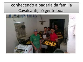 conhecendo a padaria da familia
Cavalcanti, só gente boa.
 