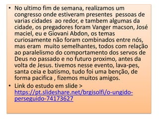 • No ultimo fim de semana, realizamos um
congresso onde estiveram presentes pessoas de
varias cidades ao redor, e tambem algumas da
cidade, os pregadores foram Vanger macson, José
maciel, eu e Giovani Abdon, os temas
curiosamente não foram combinados entre nós,
mas eram muito semelhantes, todos com relação
ao paralelismo do comportamento dos servos de
Deus no passado e no futuro proximo, antes da
volta de Jesus. tivemos nesse evento, lava-pes,
santa ceia e batismo, tudo foi uma benção, de
forma pacifica , fizemos muitos amigos.
• Link do estudo em slide >
https://pt.slideshare.net/brgisolfi/o-ungido-
perseguido-74173627
 
