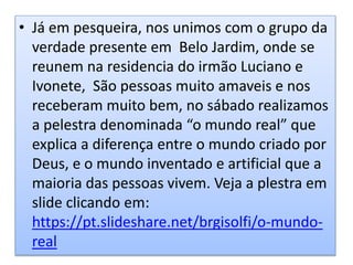 • Já em pesqueira, nos unimos com o grupo da
verdade presente em Belo Jardim, onde se
reunem na residencia do irmão Luciano e
Ivonete, São pessoas muito amaveis e nos
receberam muito bem, no sábado realizamos
a pelestra denominada “o mundo real” que
explica a diferença entre o mundo criado por
Deus, e o mundo inventado e artificial que a
maioria das pessoas vivem. Veja a plestra em
slide clicando em:
https://pt.slideshare.net/brgisolfi/o-mundo-
real
 